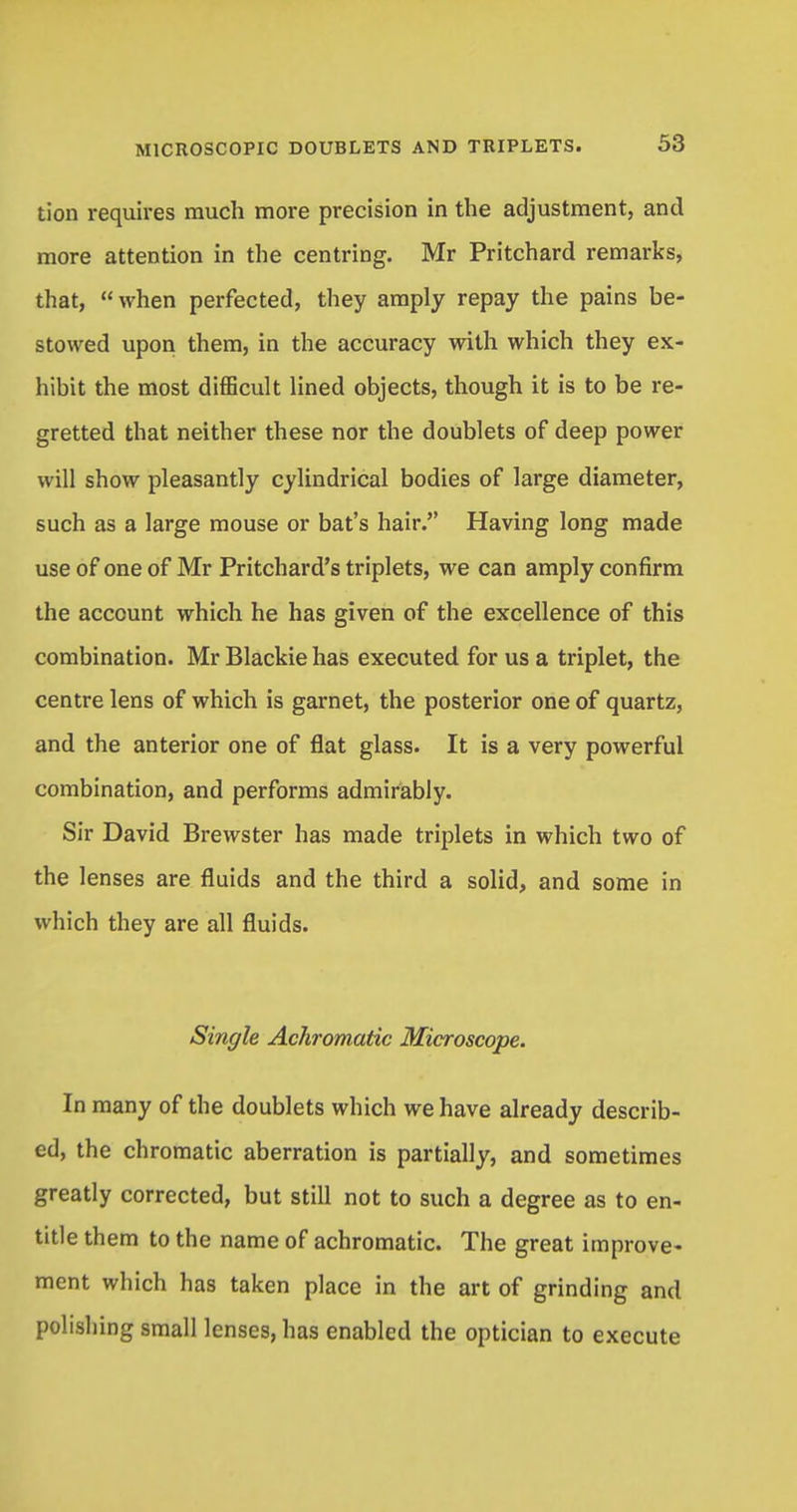 tion requires much more precision in the adjustment, and more attention in the centring. Mr Pritchard remarks, that, when perfected, they amply repay the pains be- stowed upon them, in the accuracy with which they ex- hibit the most difficult lined objects, though it is to be re- gretted that neither these nor the doublets of deep power will show pleasantly cylindrical bodies of large diameter, such as a large mouse or bat's hair. Having long made use of one of Mr Pritchard's triplets, we can amply confirm the account which he has given of the excellence of this combination. Mr Blackie has executed for us a triplet, the centre lens of which is garnet, the posterior one of quartz, and the anterior one of flat glass. It is a very powerful combination, and performs admirably. Sir David Brewster has made triplets in which two of the lenses are fluids and the third a solid, and some in which they are all fluids. Single Achromatic Microscope. In many of the doublets which we have already describ- ed, the chromatic aberration is partially, and sometimes greatly corrected, but still not to such a degree as to en- title them to the name of achromatic. The great improve- ment which has taken place in the art of grinding and polishing small lenses, has enabled the optician to execute