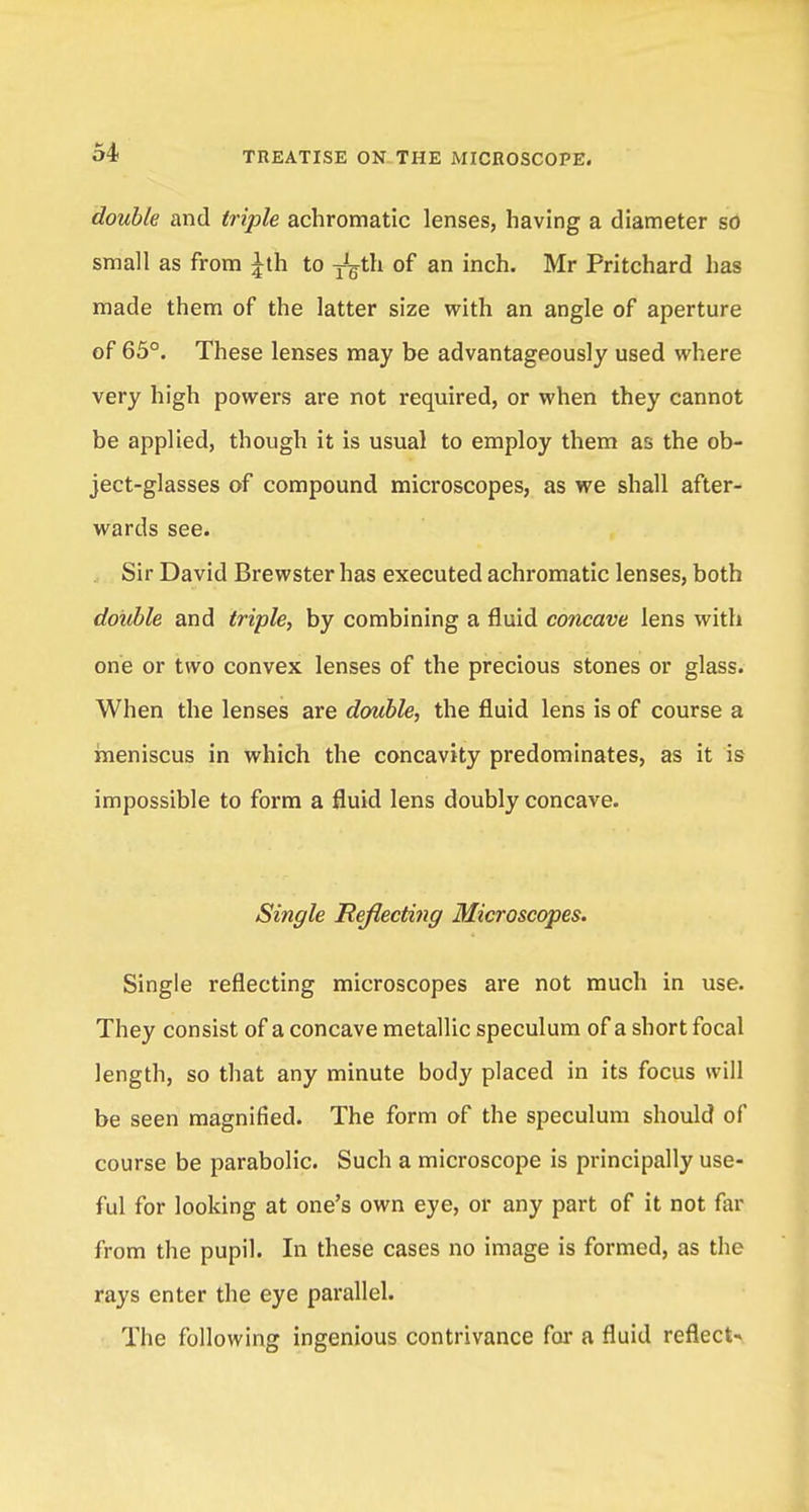 double and triple achromatic lenses, having a diameter so small as from £th to TJgth of an inch. Mr Pritchard has made them of the latter size with an angle of aperture of 65°. These lenses may be advantageously used where very high powers are not required, or when they cannot be applied, though it is usual to employ them as the ob- ject-glasses of compound microscopes, as we shall after- wards see. , Sir David Brewster has executed achromatic lenses, both double and triple, by combining a fluid concave lens with one or two convex lenses of the precious stones or glass. When the lenses are double, the fluid lens is of course a meniscus in which the concavity predominates, as it is impossible to form a fluid lens doubly concave. Single Reflecting Microscopes. Single reflecting microscopes are not much in use. They consist of a concave metallic speculum of a short focal length, so that any minute body placed in its focus will be seen magnified. The form of the speculum should of course be parabolic. Such a microscope is principally use- ful for looking at one's own eye, or any part of it not far from the pupil. In these cases no image is formed, as the rays enter the eye parallel. The following ingenious contrivance for a fluid reflect^