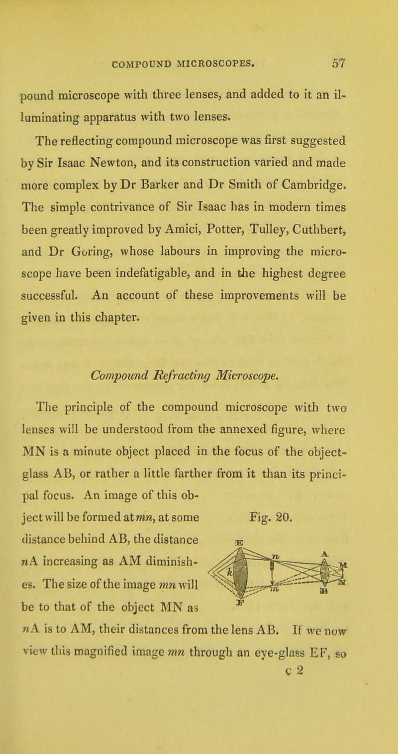 pound microscope with three lenses, and added to it an il- luminating apparatus with two lenses. The reflecting compound microscope was first suggested by Sir Isaac Newton, and its construction varied and made more complex by Dr Barker and Dr Smith of Cambridge. The simple contrivance of Sir Isaac has in modern times been greatly improved by Amici, Potter, Tulley, Cuthbert, and Dr Goring, whose labours in improving the micro- scope have been indefatigable, and in the highest degree successful. An account of these improvements will be given in this chapter. Compound Refracting Microscope. The principle of the compound microscope with two lenses will be understood from the annexed figure, where MN is a minute object placed in the focus of the object- glass AB, or rather a little farther from it than its princi- pal focus. An image of this ob- ject will be formed atwm, at some Fig. 20. distance behind AB, the distance nA increasing as AM diminish- es. The size of the image mn will be to that of the object MN as nA is to AM, their distances from the lens AB. If we now view this magnified image mn through an eye-glass EF, so c 2