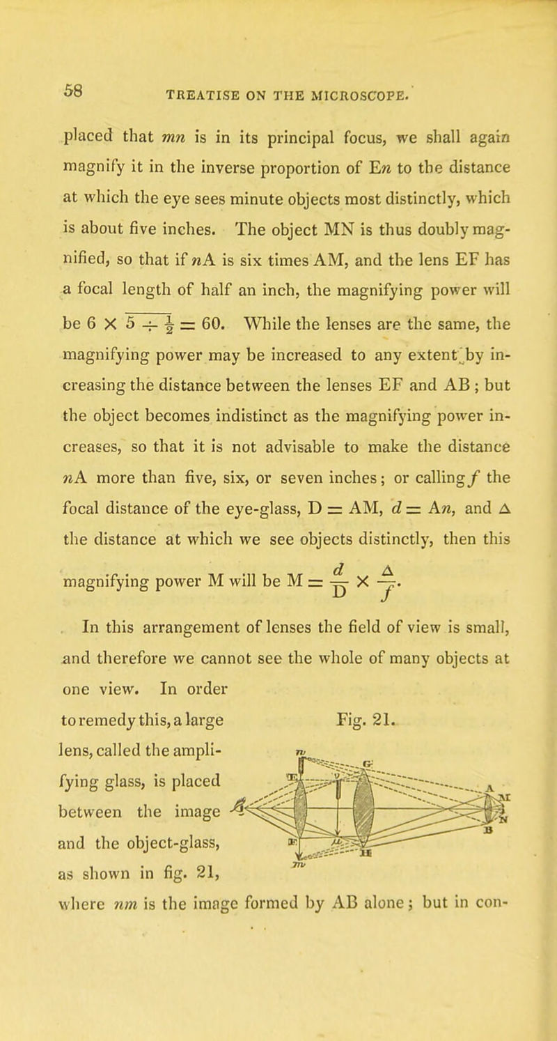 placed that mn is in its principal focus, we shall again magnify it in the inverse proportion of Era to the distance at which the eye sees minute objects most distinctly, which is about five inches. The object MN is thus doubly mag- nified, so that if nA is six times AM, and the lens EF has a focal length of half an inch, the magnifying power will be 6 X 5 -i- | = 60. While the lenses are the same, the magnifying power may be increased to any extent by in- creasing the distance between the lenses EF and AB ; but the object becomes indistinct as the magnifying power in- creases, so that it is not advisable to make the distance nA more than five, six, or seven inches; or calling/ the focal distance of the eye-glass, D = AM, d — An, and A the distance at which we see objects distinctly, then this ct A magnifying power M will be M = — X -j. In this arrangement of lenses the field of view is small, .and therefore we cannot see the whole of many objects at one view. In order Fig. 21. to remedy this, a large lens, called the ampli- fying glass, is placed between the image •4?' and the object-glass, as shown in fig. 21, where nm is the image formed by AB alone; but in con-