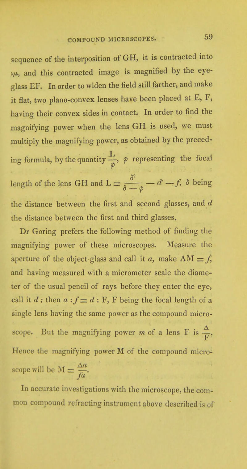 sequence of the interposition of GH, it is contracted into v,ti, and this contracted image is magnified by the eye- glass EF. In order to widen the field still farther, and make it flat, two plano-convex lenses have been placed at E, F, having their convex sides in contact. In order to find the magnifying power when the lens GH is used, we must multiply the magnifying power, as obtained by the preced- ing formula, by the quantity—, <p representing the focal length of the lens GH and L = r d! —f, d being ° o — <p the distance between the first and second glasses, and d the distance between the first and third glasses. Dr Goring prefers the following method of finding the magnifying power of these microscopes. Measure the aperture of the object glass and call it «, make AM ~ f, and having measured with a micrometer scale the diame- ter of the usual pencil of rays before they enter the eye, call it d; then a :/= d : F, F being the focal length of a single lens having the same power as the compound micro- scope. But the magnifying power m of a lens F is Hence the magnifying power M of the compound micro- scope will be M= —. In accurate investigations with the microscope, the com- mon compound refracting instrument above dcscrihcd is of