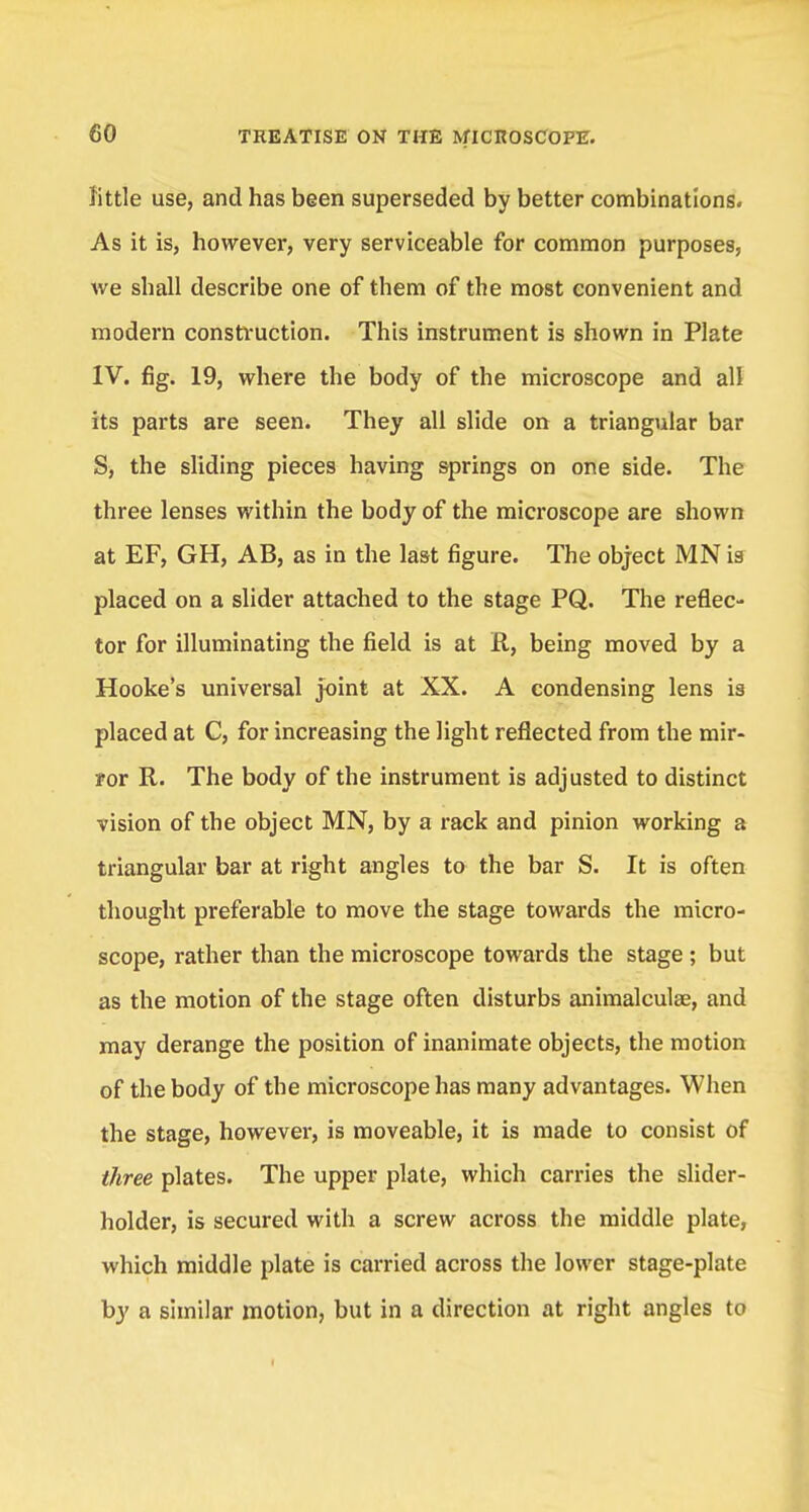 little use, and has been superseded by better combinations. As it is, however, very serviceable for common purposes, we shall describe one of them of the most convenient and modern construction. This instrument is shown in Plate IV. fig. 19, where the body of the microscope and all its parts are seen. They all slide on a triangular bar S, the sliding pieces having springs on one side. The three lenses within the body of the microscope are shown at EF, GH, AB, as in the last figure. The object MN is placed on a slider attached to the stage PQ. The reflec- tor for illuminating the field is at R, being moved by a Hooke's universal joint at XX. A condensing lens is placed at C, for increasing the light reflected from the mir- yor R. The body of the instrument is adjusted to distinct vision of the object MN, by a rack and pinion working a triangular bar at right angles to the bar S. It is often thought preferable to move the stage towards the micro- scope, rather than the microscope towards the stage ; but as the motion of the stage often disturbs animalculse, and may derange the position of inanimate objects, the motion of the body of the microscope has many advantages. When the stage, however, is moveable, it is made to consist of three plates. The upper plate, which carries the slider- holder, is secured with a screw across the middle plate, which middle plate is carried across the lower stage-plate by a similar motion, but in a direction at right angles to