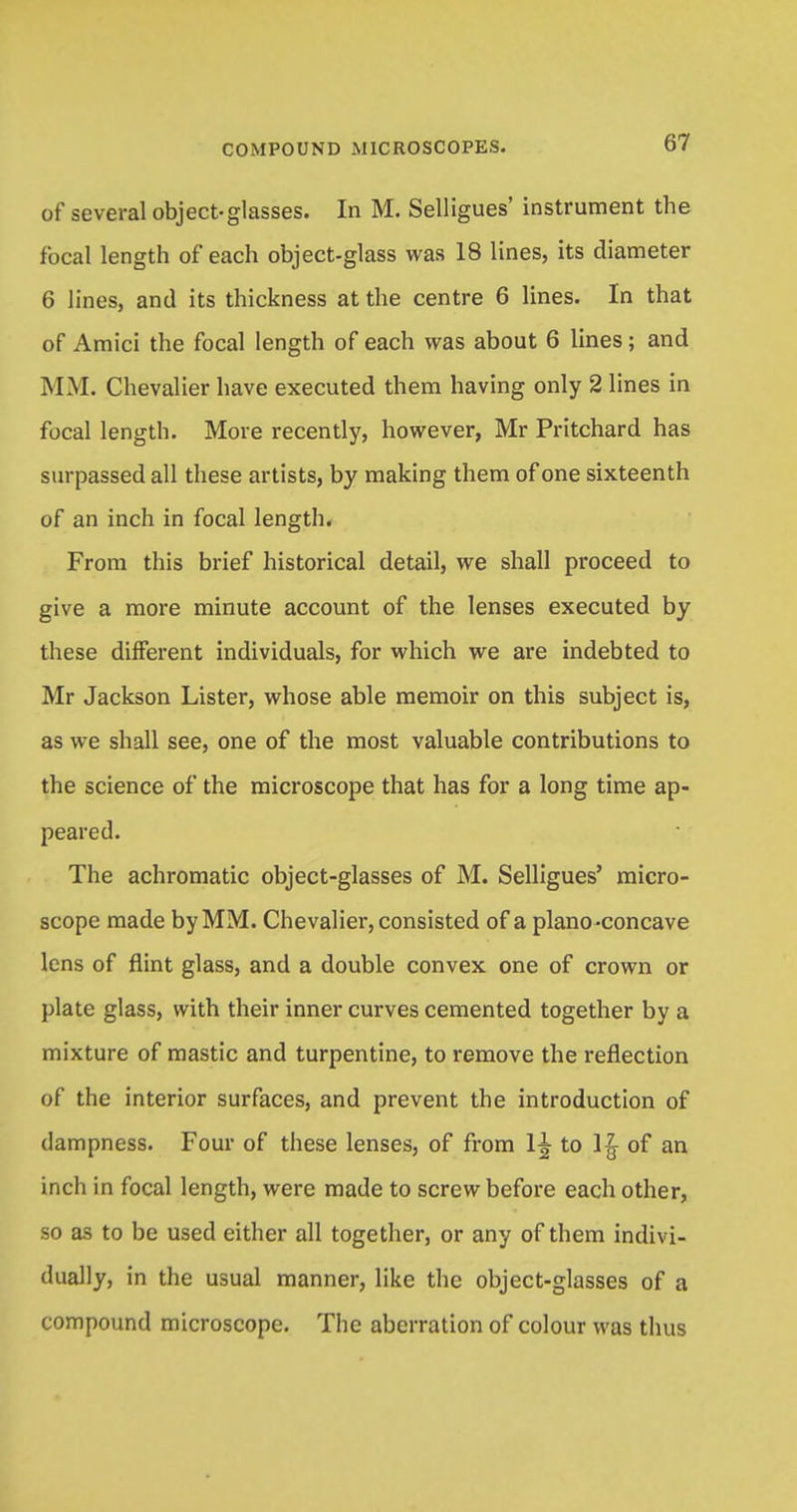 of several object-glasses. In M. Selligues' instrument the focal length of each object-glass was 18 lines, its diameter 6 lines, and its thickness at the centre 6 lines. In that of Amici the focal length of each was about 6 lines; and MM. Chevalier have executed them having only 2 lines in focal length. More recently, however, Mr Pritchard has surpassed all these artists, by making them of one sixteenth of an inch in focal length. From this brief historical detail, we shall proceed to give a more minute account of the lenses executed by these different individuals, for which we are indebted to Mr Jackson Lister, whose able memoir on this subject is, as we shall see, one of the most valuable contributions to the science of the microscope that has for a long time ap- peared. The achromatic object-glasses of M. Selligues' micro- scope made by MM. Chevalier, consisted of a plano -concave lens of flint glass, and a double convex one of crown or plate glass, with their inner curves cemented together by a mixture of mastic and turpentine, to remove the reflection of the interior surfaces, and prevent the introduction of dampness. Four of these lenses, of from 1^ to 1£ of an inch in focal length, were made to screw before each other, so as to be used either all together, or any of them indivi- dually, in the usual manner, like the object-glasses of a compound microscope. The aberration of colour was thus