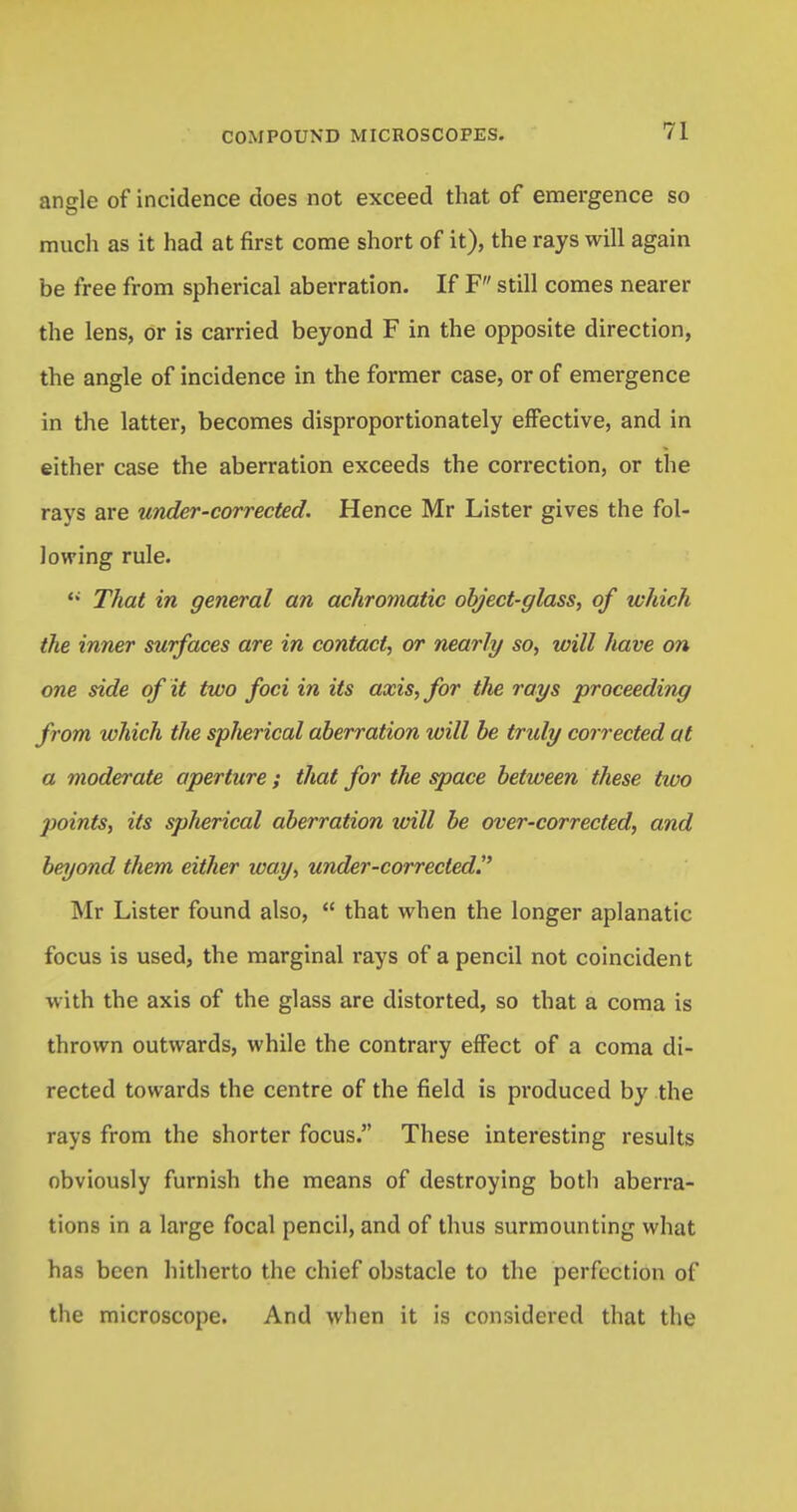 angle of incidence does not exceed that of emergence so much as it had at first come short of it), the rays will again be free from spherical aberration. If F still comes nearer the lens, or is carried beyond F in the opposite direction, the angle of incidence in the former case, or of emergence in the latter, becomes disproportionately effective, and in either case the aberration exceeds the correction, or the rays are under-corrected. Hence Mr Lister gives the fol- lowing rule.  That in general an achromatic object-glass, of which the inner surfaces are in contact, or nearly so, will have on one side of it two foci in its axis, for the rays proceeding from which the spherical aberration will be truly corrected at a moderate aperture; that for the space between these tivo points, its spherical aberration will be over-corrected, and beyond them either way, under-corrected. Mr Lister found also,  that when the longer aplanatic focus is used, the marginal rays of a pencil not coincident with the axis of the glass are distorted, so that a coma is thrown outwards, while the contrary effect of a coma di- rected towards the centre of the field is produced by the rays from the shorter focus. These interesting results obviously furnish the means of destroying both aberra- tions in a large focal pencil, and of thus surmounting what has been hitherto the chief obstacle to the perfection of the microscope. And when it is considered that the