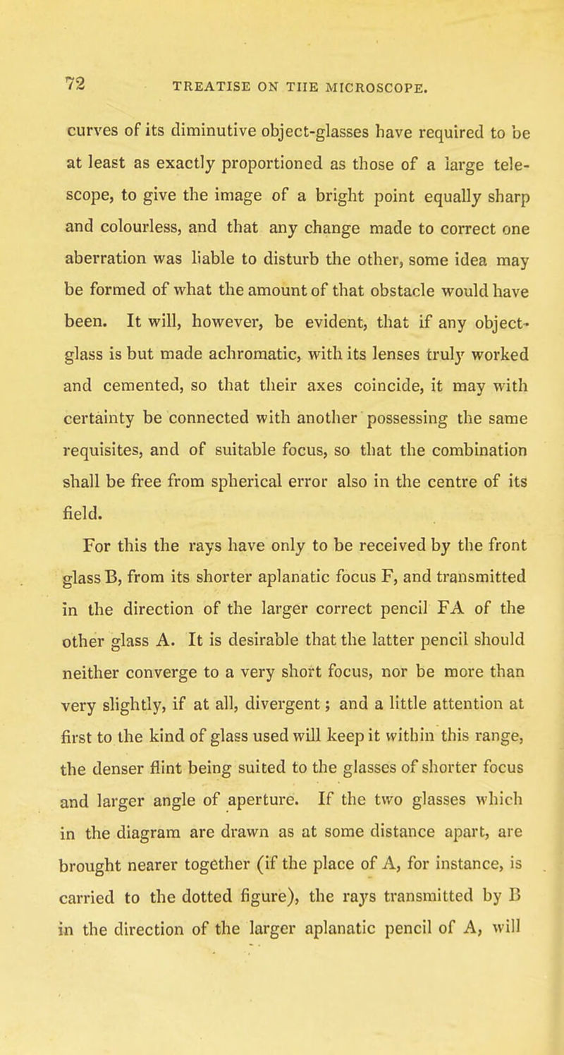 curves of its diminutive object-glasses have required to be at least as exactly proportioned as those of a large tele- scope, to give the image of a bright point equally sharp and colourless, and that any change made to correct one aberration was liable to disturb the other, some idea may be formed of what the amount of that obstacle would have been. It will, however, be evident, that if any object- glass is but made achromatic, with its lenses truly worked and cemented, so that their axes coincide, it may with certainty be connected with another possessing the same requisites, and of suitable focus, so that the combination shall be free from spherical error also in the centre of its field. For this the rays have only to be received by the front glass B, from its shorter aplanatic focus F, and transmitted in the direction of the larger correct pencil FA of the other glass A. It is desirable that the latter pencil should neither converge to a very short focus, nor be more than very slightly, if at all, divergent; and a little attention at first to the kind of glass used will keep it within this range, the denser flint being suited to the glasses of shorter focus and larger angle of aperture. If the two glasses which in the diagram are drawn as at some distance apart, are brought nearer together (if the place of A, for instance, is carried to the dotted figure), the rays transmitted by B in the direction of the larger aplanatic pencil of A, will