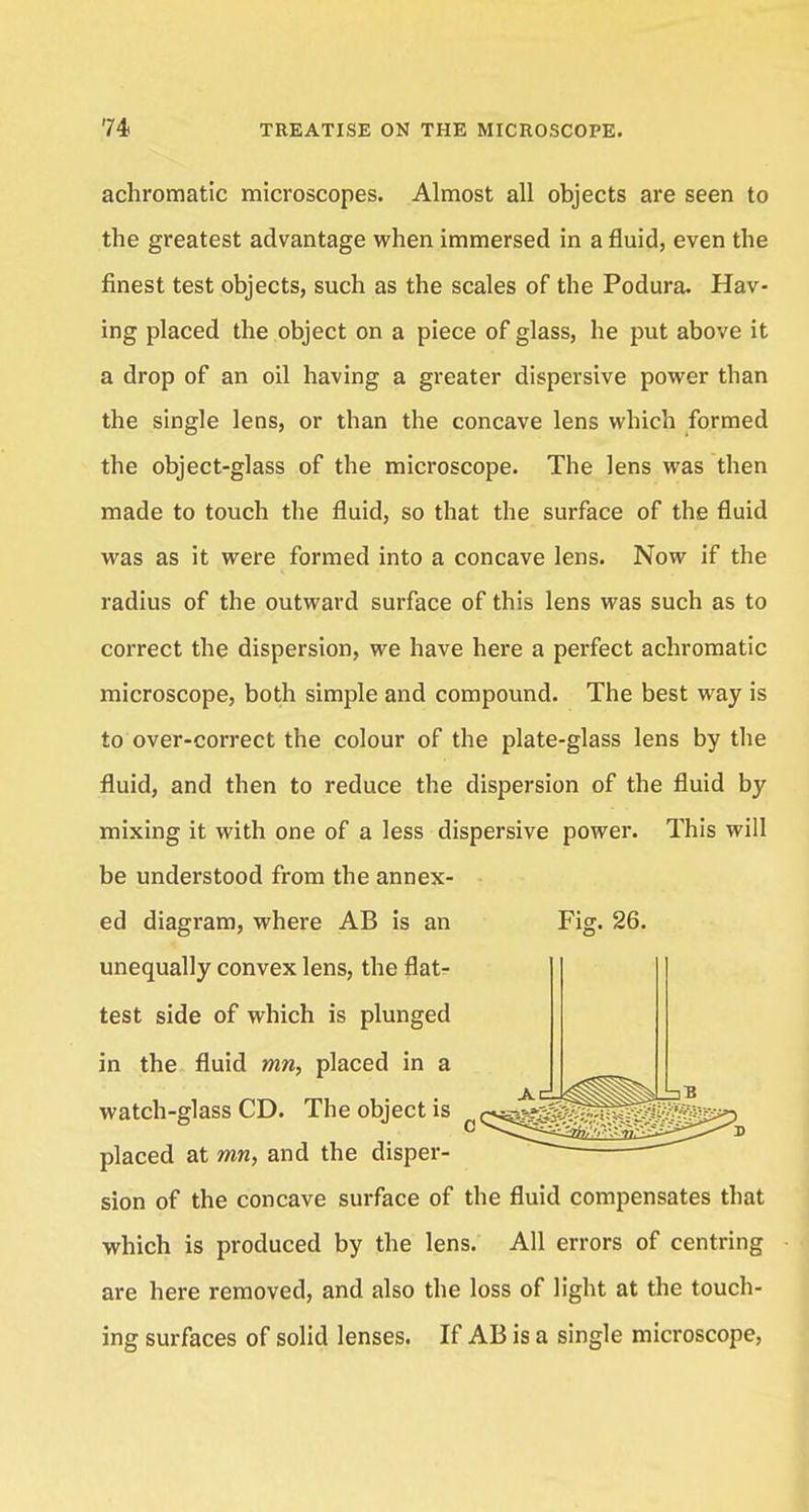 achromatic microscopes. Almost all objects are seen to the greatest advantage when immersed in a fluid, even the finest test objects, such as the scales of the Podura. Hav- ing placed the object on a piece of glass, he put above it a drop of an oil having a greater dispersive power than the single lens, or than the concave lens which formed the object-glass of the microscope. The lens was then made to touch the fluid, so that the surface of the fluid was as it were formed into a concave lens. Now if the radius of the outward surface of this lens was such as to correct the dispersion, we have here a perfect achromatic microscope, both simple and compound. The best way is to over-correct the colour of the plate-glass lens by the fluid, and then to reduce the dispersion of the fluid by mixing it with one of a less dispersive power. This will be understood from the annex- ed diagram, where AB is an Fig. 26. unequally convex lens, the flat- test side of which is plunged in the fluid mn, placed in a watch-glass CD. The object is „ oa^^^^^^fe:^) placed at mn, and the disper- sion of the concave surface of the fluid compensates that which is produced by the lens. All errors of centring are here removed, and also the loss of light at the touch- ing surfaces of solid lenses. If AB is a single microscope,
