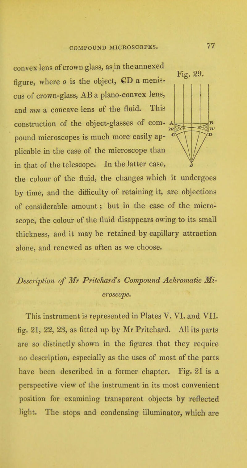 convex lens of crown glass, as in the annexed Fig. 29. figure, where o is the object, CD a menis- cus of crown-glass, AB a plano-convex lens, and mn a concave lens of the fluid. This construction of the object-glasses of com- a, m'. pound microscopes is much more easily ap- cN plicable in the case of the microscope than in that of the telescope. In the latter case, the colour of the fluid, the changes which it undergoes by time, and the difficulty of retaining it, are objections of considerable amount; but in the case of the micro- scope, the colour of the fluid disappears owing to its small thickness, and it may be retained by capillary attraction alone, and renewed as often as we choose. Description of Mr Pritchard's Compound Achromatic Mi- croscope. This instrument is represented in Plates V. VI. and VII. fig. 21, 22, 23, as fitted up by Mr Pritchard. All its parts are so distinctly shown in the figures that they require no description, especially as the uses of most of the parts have been described in a former chapter. Fig. 21 is a perspective view of the instrument in its most convenient position for examining transparent objects by reflected light. The stops and condensing illuminator, which are