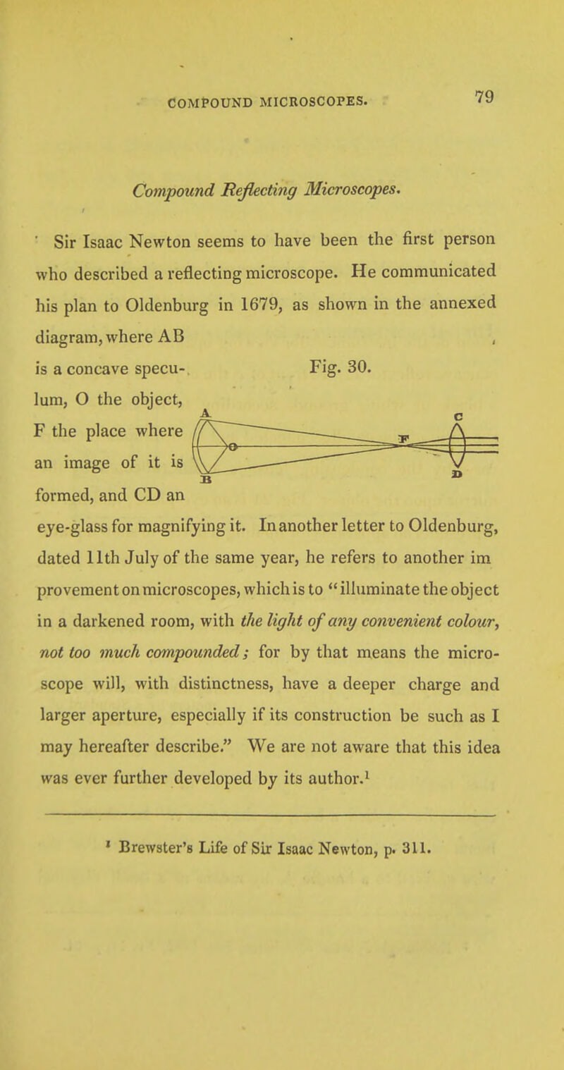 Compound Reflecting Microscopes. ' Sir Isaac Newton seems to have been the first person who described a reflecting microscope. He communicated his plan to Oldenburg in 1679, as shown in the annexed diagram, where AB , is a concave specu-. Fig. 30. lum, O the object, F the place where an image of it is formed, and CD an eye-glass for magnifying it. In another letter to Oldenburg, dated 11th July of the same year, he refers to another im provement on microscopes, which is to illuminate the object in a darkened room, with the light of any convenient colour, not too much compounded; for by that means the micro- scope will, with distinctness, have a deeper charge and larger aperture, especially if its construction be such as I may hereafter describe. We are not aware that this idea was ever further developed by its author.1 1 Brewster's Life of Sir Isaac Newton, p. 311.