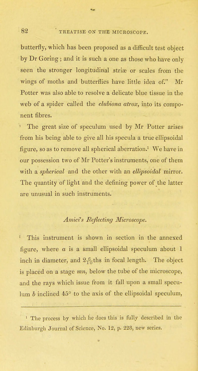butterfly, which has been proposed as a difficult test object by Dr Goring ; and it is such a one as those who have only seen the stronger longitudinal striae or scales from the wings of moths and butterflies have little idea of. Mr Potter was also able to resolve a delicate blue tissue in the web of a spider called the clubiona atrox, into its compo- nent fibres. ' The great size of speculum used by Mr Potter arises from his being able to give all his specula a true ellipsoidal figure, so as to remove all spherical aberration.1 We have in our possession two of Mr Potter's instruments, one of them with a spherical and the other with an ellipsoidal mirror. The quantity of light and the defining power of the latter are unusual in such instruments. Amici's Reflecting Microscope. 1 This instrument is shown in section in the annexed figure, where a is a small ellipsoidal speculum about 1 inch in diameter, and S^ths in focal length. The object is placed on a stage mn, below the tube of the microscope, and the rays which issue from it fall upon a small specu- lum b inclined 45° to the axis of the ellipsoidal speculum, 1 The process by which he does this is fully described in the Edinburgh Journal of Science, No. 12, p. 228, new series.