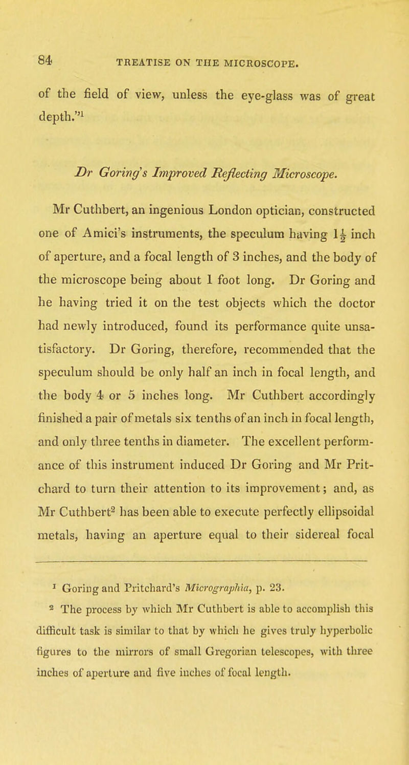 of the field of view, unless the eye-glass was of great depth.1 Dr Goring's Improved Reflecting Microscope. Mr Cuthbert, an ingenious London optician, constructed one of Amici's instruments, the speculum having 1£ inch of aperture, and a focal length of 3 inches, and the body of the microscope being about 1 foot long. Dr Goring and he having tried it on the test objects which the doctor had newly introduced, found its performance quite unsa- tisfactory. Dr Goring, therefore, recommended that the speculum should be only half an inch in focal length, and the body 4 or 5 inches long. Mr Cuthbert accordingly finished a pair of metals six tenths of an inch in focal length, and only three tenths in diameter. The excellent perform- ance of this instrument induced Dr Goring and Mr Prit- chard to turn their attention to its improvement; and, as Mr Cuthbert2 has been able to execute perfectly ellipsoidal metals, having an aperture equal to their sidereal focal 1 Goring and Pritchard's Micrographia, p. 23. 2 The process by which Mr Cuthbert is able to accomplish this difficult task is similar to that by which he gives truly hyperbolic figures to the mirrors of small Gregorian telescopes, with three inches of aperture and five inches of focal length.