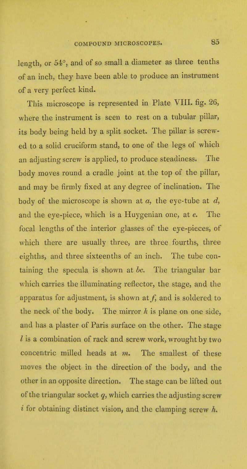 length, or 54°, and of so small a diameter as three tenths of an inch, they have been able to produce an instrument of a very perfect kind. This microscope is represented in Plate VIII. fig. 26, where the instrument is seen to rest on a tubular pillar, its body being held by a split socket. The pillar is screw- ed to a solid cruciform stand, to one of the legs of which an adjusting screw is applied, to produce steadiness. The body moves round a cradle joint at the top of the pillar, and may be firmly fixed at any degree of inclination. The body of the microscope is shown at a, the eye-tube at df and the eye-piece, which is a Huygenian one, at e. The focal lengths of the interior glasses of the eye-pieces, of which there are usually three, are three fourths, three eighths, and three sixteenths of an inch. The tube con- taining the specula is shown at be. The triangular bar which carries the illuminating reflector, the stage, and the apparatus for adjustment, is shown at/, and is soldered to the neck of the body. The mirror k is plane on one side, and has a plaster of Paris surface on the other. The stage Z is a combination of rack and screw work, wrought by two concentric milled heads at m. The smallest of these moves the object in the direction of the body, and the other in an opposite direction. The stage can be lifted out of the triangular socket q, which carries the adjusting screw i for obtaining distinct vision, and the clamping screw h.