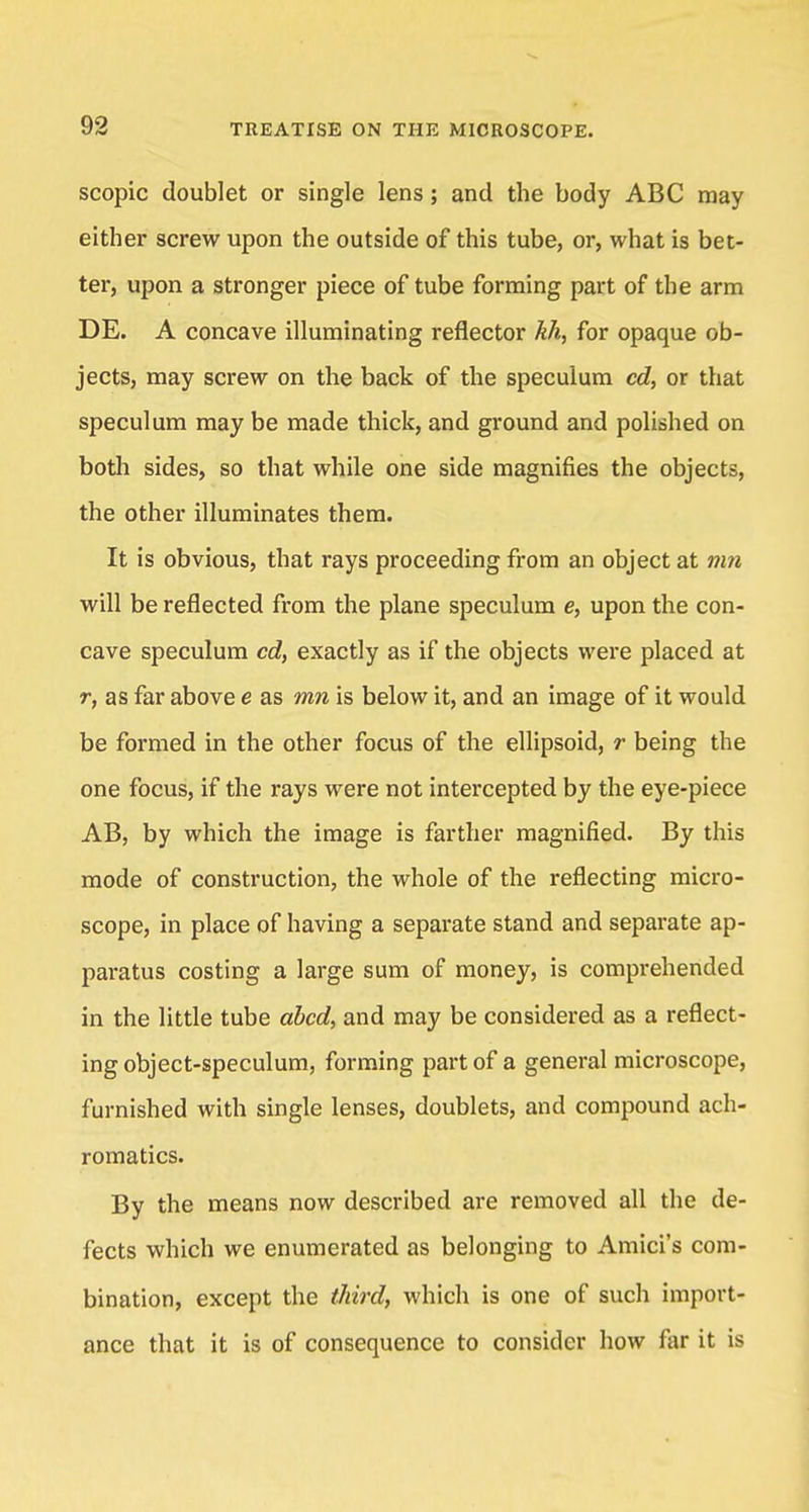 scopic doublet or single lens; and the body ABC may either screw upon the outside of this tube, or, what is bet- ter, upon a stronger piece of tube forming part of the arm DE. A concave illuminating reflector kh, for opaque ob- jects, may screw on the back of the speculum cd, or that speculum may be made thick, and ground and polished on both sides, so that while one side magnifies the objects, the other illuminates them. It is obvious, that rays proceeding from an object at mn will be reflected from the plane speculum e, upon the con- cave speculum cd, exactly as if the objects were placed at r, as far above e as mn is below it, and an image of it would be formed in the other focus of the ellipsoid, r being the one focus, if the rays were not intercepted by the eye-piece AB, by which the image is farther magnified. By this mode of construction, the whole of the reflecting micro- scope, in place of having a separate stand and separate ap- paratus costing a large sum of money, is comprehended in the little tube abed, and may be considered as a reflect- ing object-speculum, forming part of a general microscope, furnished with single lenses, doublets, and compound ach- romatics. By the means now described are removed all the de- fects which we enumerated as belonging to Amici's com- bination, except the third, which is one of such import- ance that it is of consequence to consider how far it is