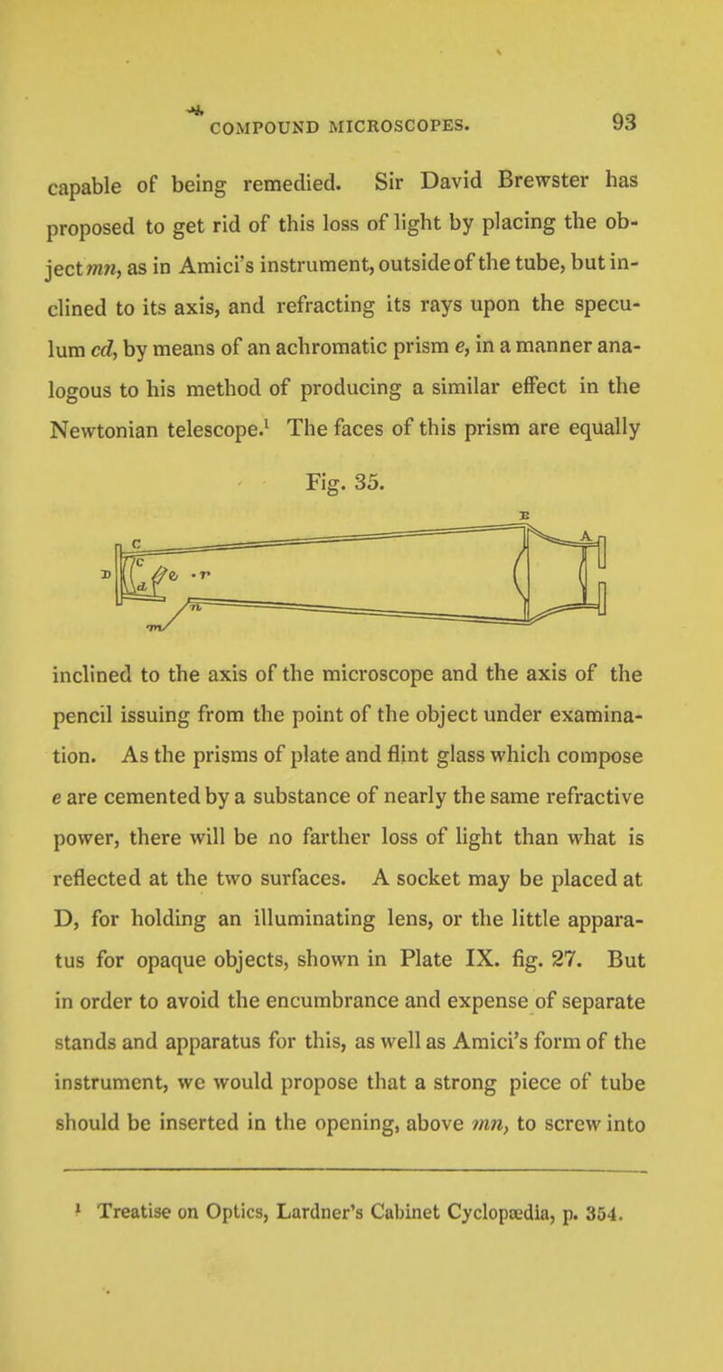 capable of being remedied. Sir David Brewster has proposed to get rid of this loss of light by placing the ob- ject ww, as in Amici's instrument, outside of the tube, but in- clined to its axis, and refracting its rays upon the specu- lum cd, by means of an achromatic prism e, in a manner ana- logous to his method of producing a similar effect in the Newtonian telescope.1 The faces of this prism are equally Fig. 35. inclined to the axis of the microscope and the axis of the pencil issuing from the point of the object under examina- tion. As the prisms of plate and flint glass which compose e are cemented by a substance of nearly the same refractive power, there will be no farther loss of light than what is reflected at the two surfaces. A socket may be placed at D, for holding an illuminating lens, or the little appara- tus for opaque objects, shown in Plate IX. fig. 27. But in order to avoid the encumbrance and expense of separate stands and apparatus for this, as well as Amici's form of the instrument, we would propose that a strong piece of tube should be inserted in the opening, above inn, to screw into Treatise on Optics, Lardner's Cabinet Cyclopaedia, p. 354.