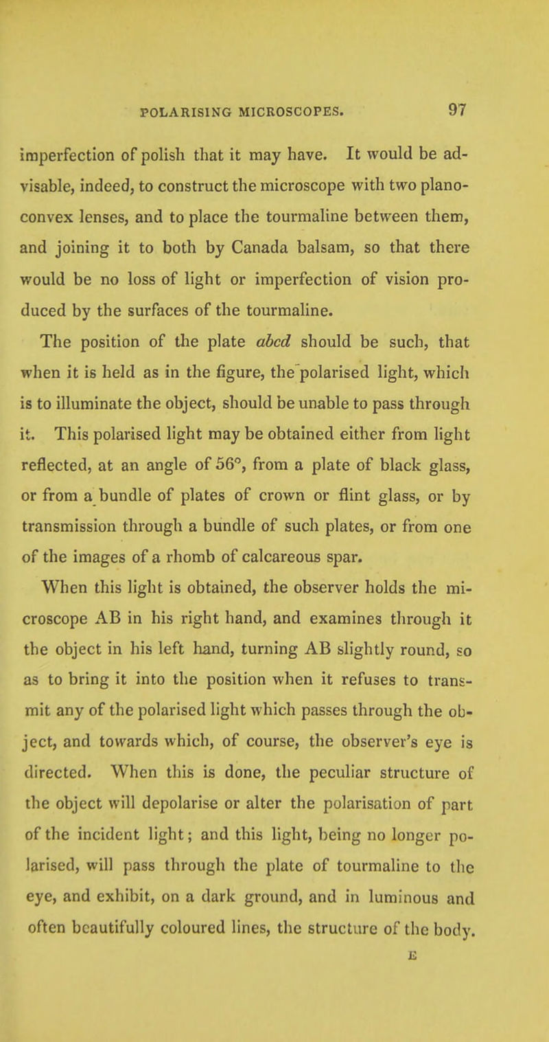 imperfection of polish that it may have. It would be ad- visable, indeed, to construct the microscope with two plano- convex lenses, and to place the tourmaline between them, and joining it to both by Canada balsam, so that there would be no loss of light or imperfection of vision pro- duced by the surfaces of the tourmaline. The position of the plate abed should be such, that when it is held as in the figure, the polarised light, which is to illuminate the object, should be unable to pass through it. This polarised light may be obtained either from light reflected, at an angle of 56°, from a plate of black glass, or from a bundle of plates of crown or flint glass, or by transmission through a bundle of such plates, or from one of the images of a rhomb of calcareous spar. When this light is obtained, the observer holds the mi- croscope AB in his right hand, and examines through it the object in his left hand, turning AB slightly round, so as to bring it into the position when it refuses to trans- mit any of the polarised light which passes through the ob- ject, and towards which, of course, the observer's eye is directed. When this is done, the peculiar structure of the object will depolarise or alter the polarisation of part of the incident light; and this light, being no longer po- larised, will pass through the plate of tourmaline to the eye, and exhibit, on a dark ground, and in luminous and often beautifully coloured lines, the structure of the body. E