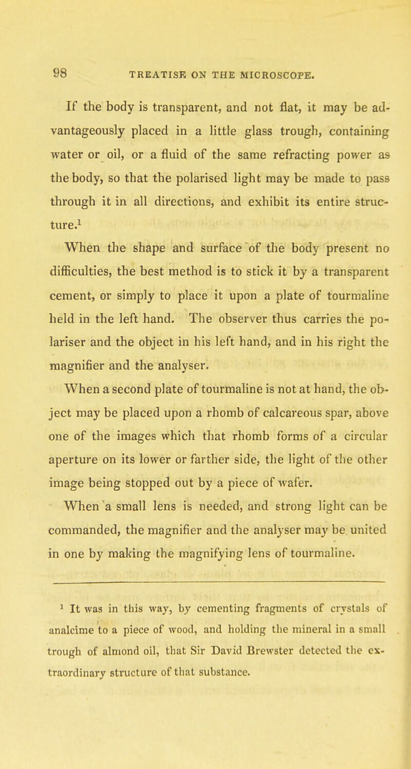 If the body is transparent, and not flat, it may be ad- vantageously placed in a little glass trough, containing water or oil, or a fluid of the same refracting power as the body, so that the polarised light may be made to pass through it in all directions, and exhibit its entire struc- ture.1 When the shape and surface of the body present no difficulties, the best method is to stick it by a transparent cement, or simply to place it upon a plate of tourmaline held in the left hand. The observer thus carries the po- lariser and the object in his left hand, and in his right the magnifier and the analyser. When a second plate of tourmaline is not at hand, the ob- ject may be placed upon a rhomb of calcareous spar, above one of the images which that rhomb forms of a circular aperture on its lower or farther side, the light of the other image being stopped out by a piece of wafer. When a small lens is needed, and strong light can be commanded, the magnifier and the analyser may be united in one by making the magnifying lens of tourmaline. 1 It was in this way, by cementing fragments of crystals of analcime to a piece of wood, and holding the mineral in a small trough of almond oil, that Sir David Brewster detected the ex- traordinary structure of that substance.