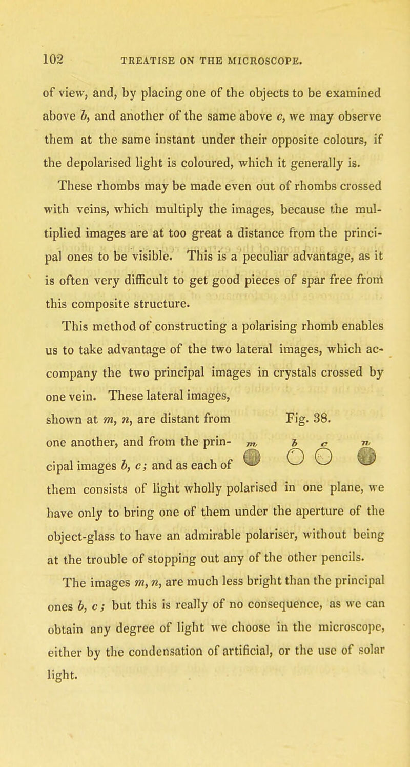 of view, and, by placing one of the objects to be examined above b, and another of the same above c, we may observe them at the same instant under their opposite colours, if the depolarised light is coloured, which it generally is. These rhombs may be made even out of rhombs crossed with veins, which multiply the images, because the mul- tiplied images are at too great a distance from the princi- pal ones to be visible. This is a peculiar advantage, as it is often very difficult to get good pieces of spar free from this composite structure. This method of constructing a polarising rhomb enables us to take advantage of the two lateral images, which ac- company the two principal images in crystals crossed by one vein. These lateral images, shown at m, n, are distant from Fig. 38. one another, and from the prin- m hen, cipal images b, c; and as each of ^ O O w them consists of light wholly polarised in one plane, we have only to bring one of them under the aperture of the object-glass to have an admirable polariser, without being at the trouble of stopping out any of the other pencils. The images m, n, are much less bright than the principal ones b, c; but this is really of no consequence, as we can obtain any degree of light we choose in the microscope, either by the condensation of artificial, or the use of solar light.