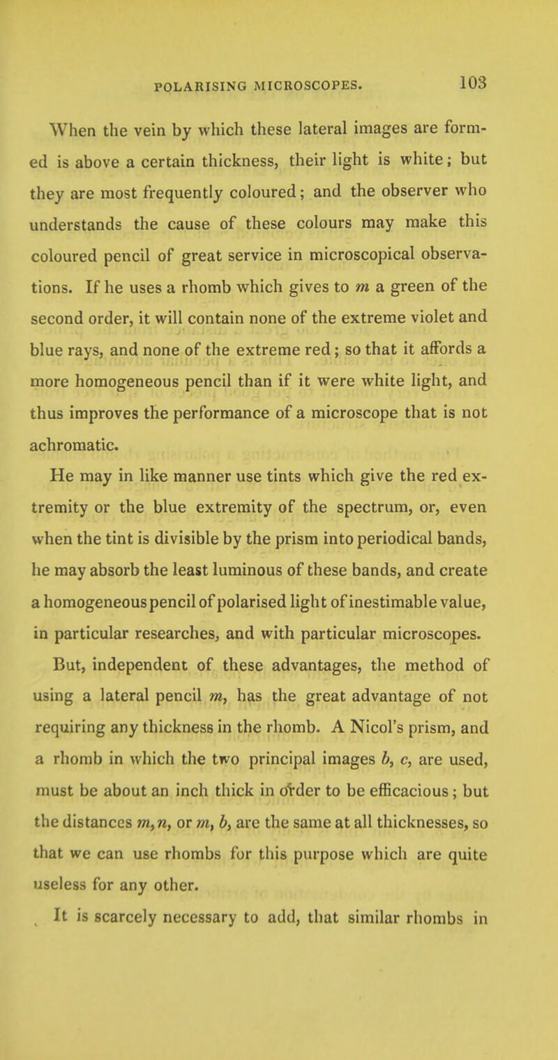 When the vein by which these lateral images are form- ed is above a certain thickness, their light is white; but they are most frequently coloured; and the observer who understands the cause of these colours may make this coloured pencil of great service in microscopical observa- tions. If he uses a rhomb which gives to m a green of the second order, it will contain none of the extreme violet and blue rays, and none of the extreme red; so that it affords a more homogeneous pencil than if it were white light, and thus improves the performance of a microscope that is not achromatic. He may in like manner use tints which give the red ex- tremity or the blue extremity of the spectrum, or, even when the tint is divisible by the prism into periodical bands, he may absorb the least luminous of these bands, and create a homogeneous pencil of polarised light of inestimable value, in particular researches, and with particular microscopes. But, independent of these advantages, the method of using a lateral pencil m, has the great advantage of not requiring any thickness in the rhomb. A Nicol's prism, and a rhomb in which the two principal images b, c, are used, must be about an inch thick in ovder to be efficacious; but the distances m,n, or m, b, are the same at all thicknesses, so that we can use rhombs for this purpose which are quite useless for any other. It is scarcely necessary to add, that similar rhombs in