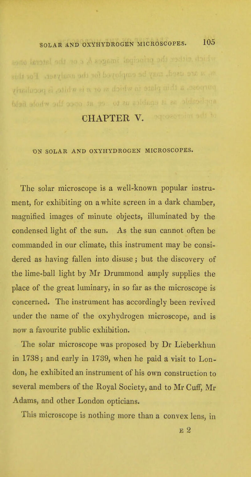 CHAPTER V. ON SOLAR AND OXYHYDROGEN MICROSCOPES. The solar microscope is a well-known popular instru- ment, for exhibiting on a white screen in a dark chamber, magnified images of minute objects, illuminated by the condensed light of the sun. As the sun cannot often be commanded in our climate, this instrument may be consi- dered as having fallen into disuse; but the discovery of the lime-ball light by Mr Drummond amply supplies the place of the great luminary, in so far as the microscope is concerned. The instrument has accordingly been revived under the name of the oxyhydrogen microscope, and is now a favourite public exhibition. The solar microscope was proposed by Dr Lieberkhun in 1738; and early in 1739, when he paid a visit to Lon- don, he exhibited an instrument of his own construction to several members of the Royal Society, and to Mr Cuff, Mr Adams, and other London opticians. This microscope is nothing more than a convex lens, in E 2