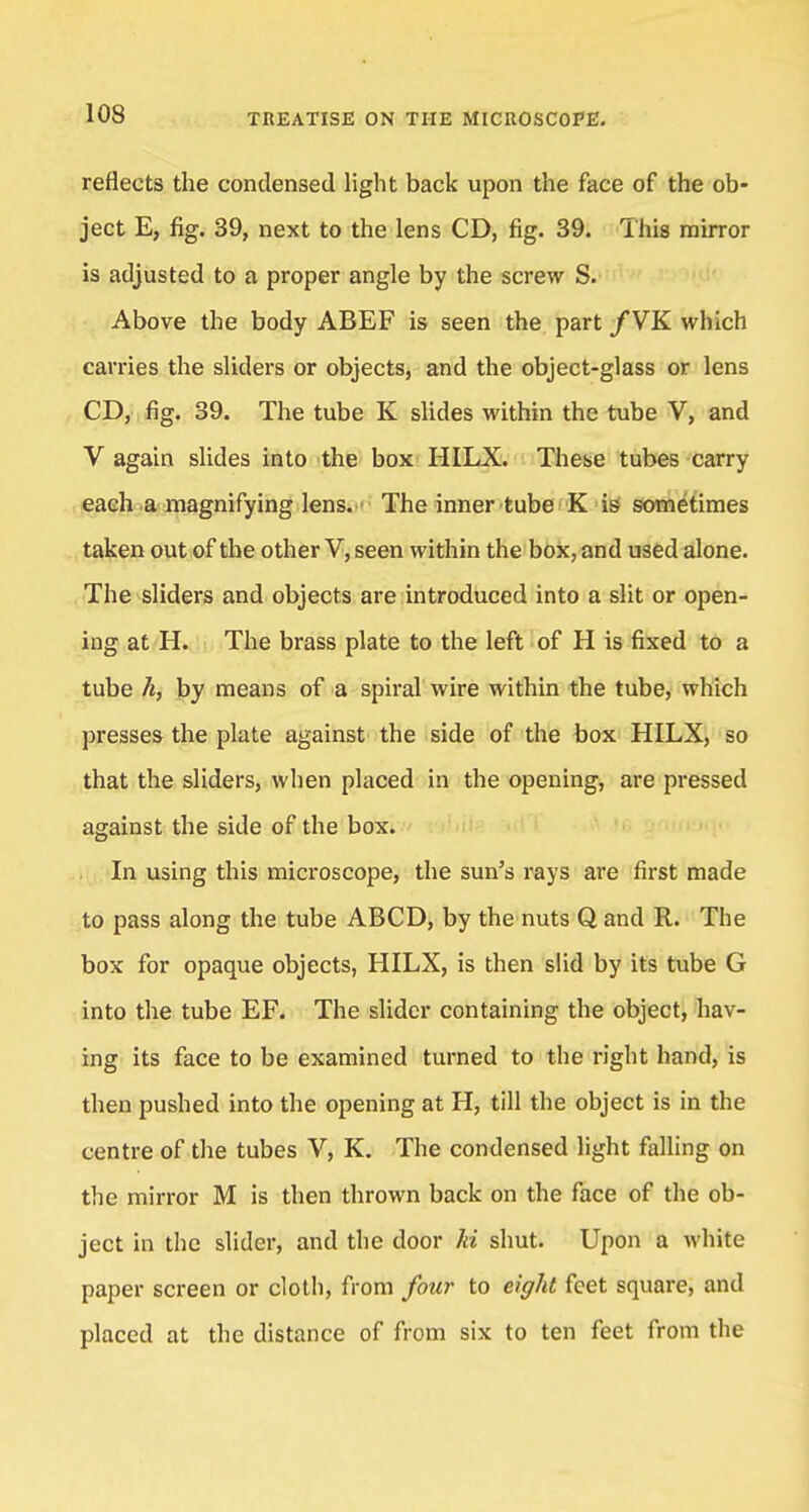 reflects the condensed light back upon the face of the ob- ject E, fig. 39, next to the lens CD, fig. 39. This mirror is adjusted to a proper angle by the screw S. Above the body ABEF is seen the part /VK which carries the sliders or objects, and the object-glass or lens CD, fig. 39. The tube K slides within the tube V, and V again slides into the box HILX. These tubes carry each a magnifying lens. The inner tube K is sometimes taken out of the other V, seen within the box, and used alone. The sliders and objects are introduced into a slit or open- ing at H. The brass plate to the left of H is fixed to a tube h, by means of a spiral wire within the tube, which presses the plate against the side of the box HILX, so that the sliders, when placed in the opening, are pressed against the side of the box. In using this microscope, the sun's rays are first made to pass along the tube ABCD, by the nuts Q and R. The box for opaque objects, HILX, is then slid by its tube G into the tube EF. The slider containing the object, hav- ing its face to be examined turned to the right hand, is then pushed into the opening at H, till the object is in the centre of the tubes V, K. The condensed light falling on the mirror M is then thrown back on the face of the ob- ject in the slider, and the door hi shut. Upon a white paper screen or cloth, from four to eight feet square, and placed at the distance of from six to ten feet from the