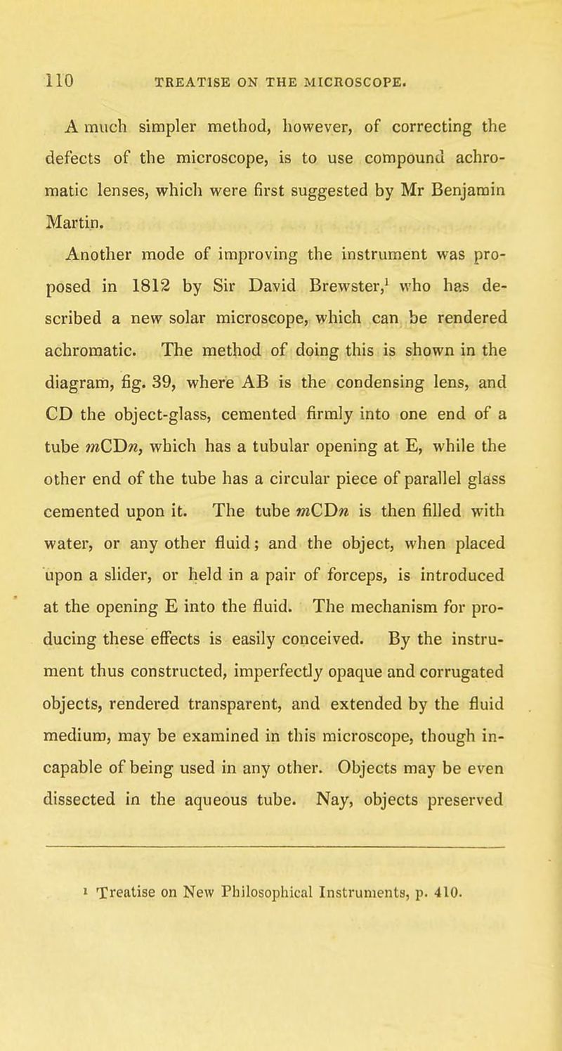A much simpler method, however, of correcting the defects of the microscope, is to use compound achro- matic lenses, which were first suggested by Mr Benjamin Martin. Another mode of improving the instrument was pro- posed in 1812 by Sir David Brewster,1 who has de- scribed a new solar microscope, which can be rendered achromatic. The method of doing this is shown in the diagram, fig. 39, where AB is the condensing lens, and CD the object-glass, cemented firmly into one end of a tube mCDw, which has a tubular opening at E, while the other end of the tube has a circular piece of parallel glass cemented upon it. The tube mCDn is then filled with water, or any other fluid; and the object, when placed upon a slider, or held in a pair of forceps, is introduced at the opening E into the fluid. The mechanism for pro- ducing these effects is easily conceived. By the instru- ment thus constructed, imperfectly opaque and corrugated objects, rendered transparent, and extended by the fluid medium, may be examined in this microscope, though in- capable of being used in any other. Objects may be even dissected in the aqueous tube. Nay, objects preserved 1 Treatise on New Philosophical Instruments, p. 410.