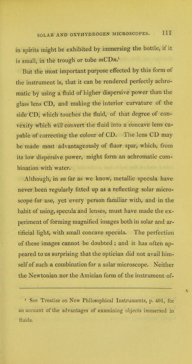 in spirits might be exhibited by immersing the bottle, if it is small, in the trough or tube mCDn.1 But the most important purpose effected by this form of the instrument is, that it can be rendered perfectly achro- matic by using a fluid of higher dispersive power than the glass lens CD, and making the interior curvature of the side CD, which touches the fluid, of that degree of con- vexity which will convert the fluid into a concave lens ca- pable of correcting the colour of CD. The lens CD may be made most advantageously of fluor spar, which, from its low dispersive power, might form an achromatic com- bination with water. Although, in so far as we know, metallic specula have never been regularly fitted up as a reflecting solar micro- scope for use, yet every person familiar with, and in the habit of using, specula and lenses, must have made the ex- periment of forming magnified images both in solar and ar- tificial light, with small concave specula. The perfection of these images cannot be doubted ; and it has often ap- peared to us surprising that the optician did not avail him- self of such a combination for a solar microscope. Neither the Newtonian nor the Amician form of the instrument of- 1 See Treatise on New Philosophical Instruments, p. 401, for an account of the advantages of examining objects immersed in fluids.