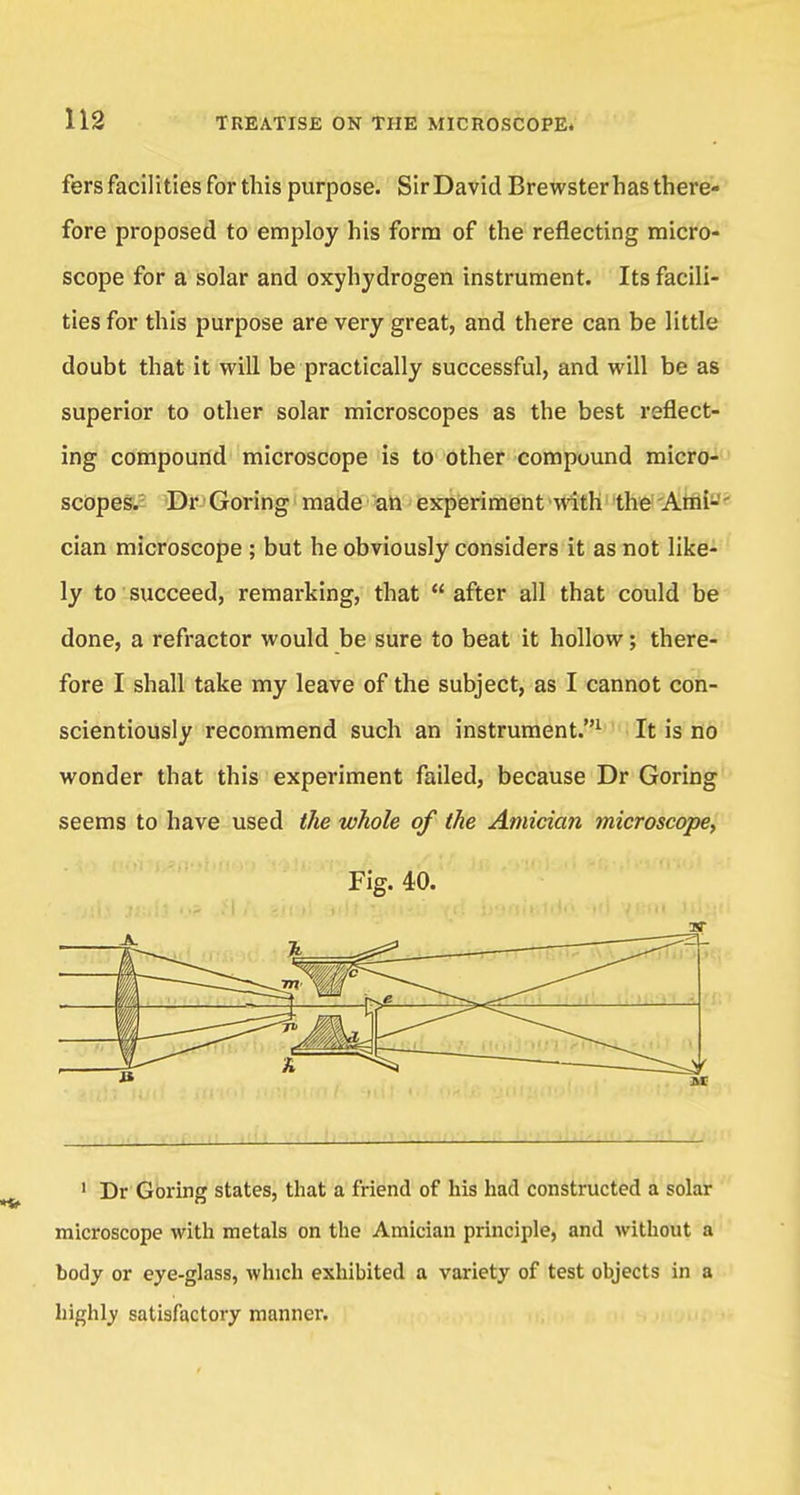 fers facilities for this purpose. Sir David Brewster has there- fore proposed to employ his form of the reflecting micro- scope for a solar and oxyhydrogen instrument. Its facili- ties for this purpose are very great, and there can be little doubt that it will be practically successful, and will be as superior to other solar microscopes as the best reflect- ing compound microscope is to other compound micro- scopes. Dr Goring made an experiment with the Ami- cian microscope ; but he obviously considers it as not like- ly to succeed, remarking, that  after all that could be done, a refractor would be sure to beat it hollow; there- fore I shall take my leave of the subject, as I cannot con- scientiously recommend such an instrument.1 It is no wonder that this experiment failed, because Dr Goring seems to have used the whole of the Amician microscope, Fig. 40. 1 Dr Goring states, that a friend of his had constructed a solar microscope with metals on the Amician principle, and without a body or eye-glass, which exhibited a variety of test objects in a highly satisfactory manner.