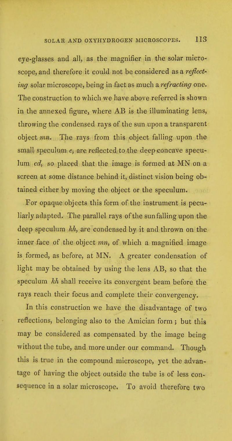 eye-glasses and all, as the magnifier in the solar micro- scope, and therefore it could not be considered as a reflect- ing solar microscope, being in fact as much a refracting one. The construction to which we have above referred is shown in the annexed figure, where AB is the illuminating lens, throwing the condensed rays of the sun upon a transparent object mn. The rays from this object falling upon the small speculum e, are reflected to the deep concave specu- lum cd, so placed that the image is formed at MN on a screen at some distance behind it, distinct vision being ob- tained either by moving the object or the speculum. For opaque objects this form of the instrument is pecu- liarly adapted. The parallel rays of the sun falling upon the deep speculum kh, are condensed by it and thrown on the inner face of the object mn, of which a magnified image is formed, as before, at MN. A greater condensation of light may be obtained by using the lens AB, so that the speculum kh shall receive its convergent beam before the rays reach their focus and complete their convergency. In this construction we have the disadvantage of two reflections, belonging also to the Amician form ; but this may be considered as compensated by the image being without the tube, and more under our command. Though this is true in the compound microscope, yet the advan- tage of having the object outside the tube is of less con- sequence in a solar microscope. To avoid therefore two