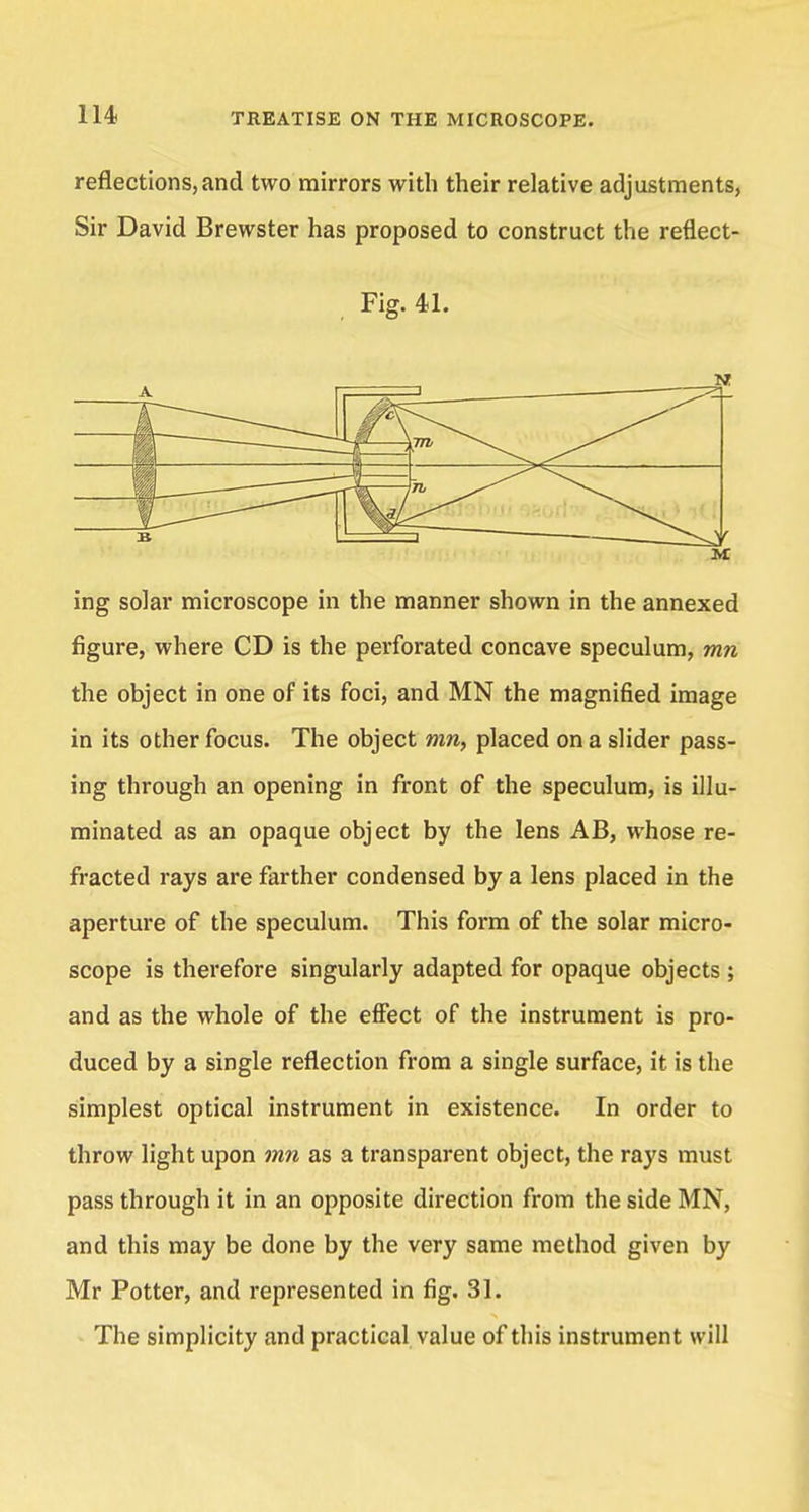 reflections,and two mirrors with their relative adjustments, Sir David Brewster has proposed to construct the reflect- Fig. 41. ing solar microscope in the manner shown in the annexed figure, where CD is the perforated concave speculum, mn the object in one of its foci, and MN the magnified image in its other focus. The object mn, placed on a slider pass- ing through an opening in front of the speculum, is illu- minated as an opaque object by the lens AB, whose re- fracted rays are farther condensed by a lens placed in the aperture of the speculum. This form of the solar micro- scope is therefore singularly adapted for opaque objects ; and as the whole of the effect of the instrument is pro- duced by a single reflection from a single surface, it is the simplest optical instrument in existence. In order to throw light upon mn as a transparent object, the rays must pass through it in an opposite direction from the side MN, and this may be done by the very same method given by Mr Potter, and represented in fig. 31. The simplicity and practical value of this instrument will