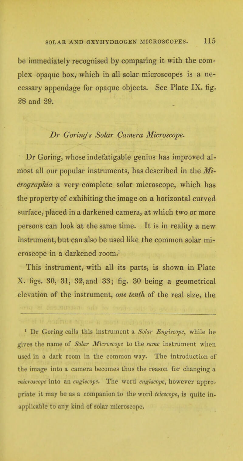 be immediately recognised by comparing it with the com- plex opaque box, which in all solar microscopes is a ne- cessary appendage for opaque objects. See Plate IX. fig. 28 and 29. Dr Goring's Solar Camera Microscope. Dr Goring, whose indefatigable genius has improved al- most all our popular instruments, has described in the Mi~ crographia a very complete solar microscope, which has the property of exhibiting the image on a horizontal curved surface, placed in a darkened camera, at which two or more persons can look at the same time. It is in reality a new instrument, but can also be used like the common solar mi- croscope in a darkened room.1 This instrument, with all its parts, is shown in Plate X. figs. 30, 31, 32, and 33; fig. 30 being a geometrical elevation of the instrument, one tenth of the real size, the 1 Dr Goring calls this instrument a Solar E/igiscoj>e, while he gives the name of Solar Microscope to the same instrument when used in a dark room in the common way. The introduction of the image into a camera becomes thus the reason for changing a 7iiicroscopc into an cngiscopc. The word eugiscopc, however appro- priate it may be as a companion to the word telescope, is quite in- applicable to any kind of solar microscope.