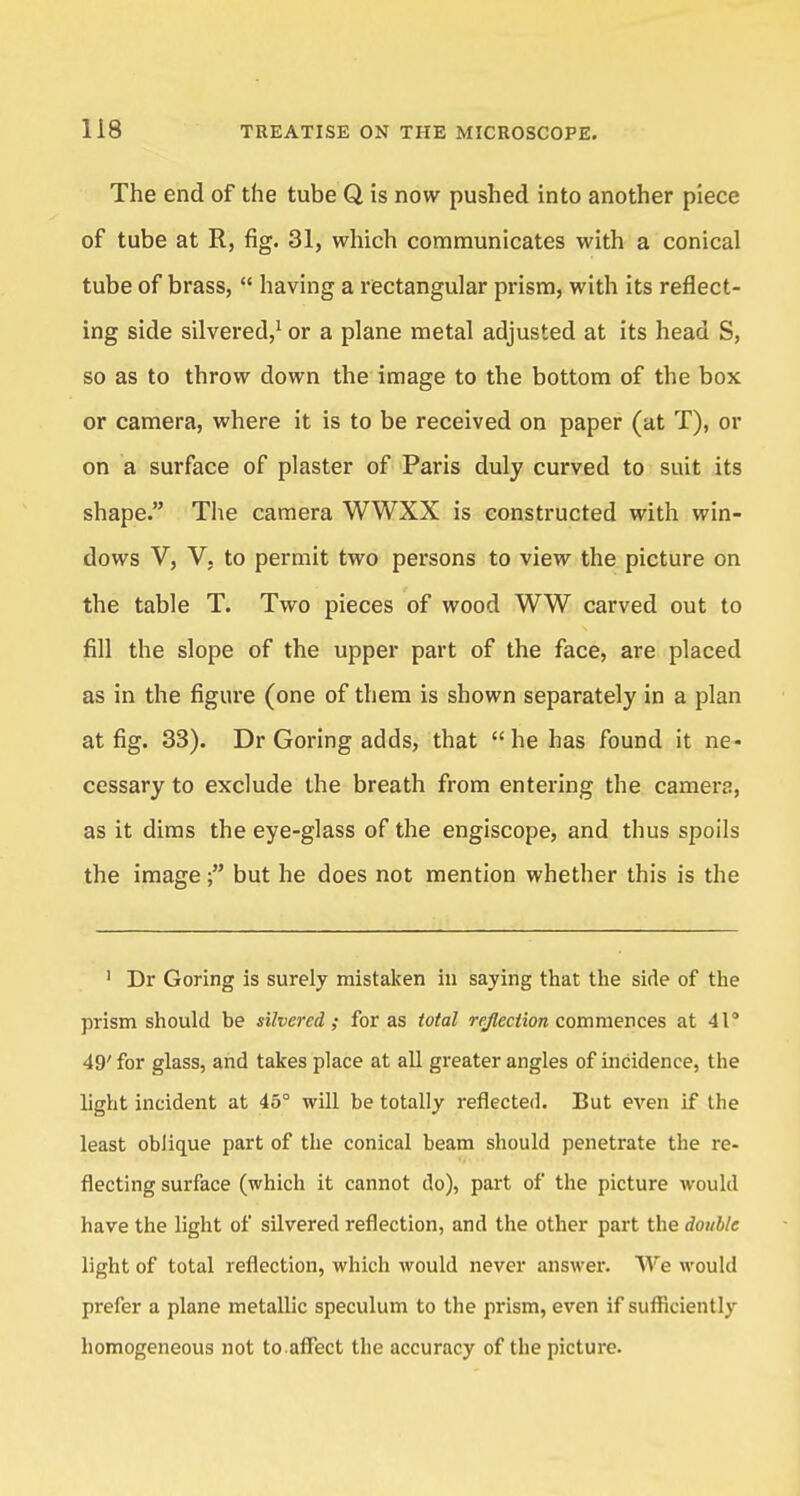 The end of the tube Q is now pushed into another piece of tube at R, fig. 31, which communicates with a conical tube of brass,  having a rectangular prism, with its reflect- ing side silvered,1 or a plane metal adjusted at its head S, so as to throw down the image to the bottom of the box or camera, where it is to be received on paper (at T), or on a surface of plaster of Paris duly curved to suit its shape. The camera WWXX is constructed with win- dows V, V, to permit two persons to view the picture on the table T. Two pieces of wood WW carved out to fill the slope of the upper part of the face, are placed as in the figure (one of them is shown separately in a plan at fig. 33). Dr Goring adds, that he has found it ne* cessary to exclude the breath from entering the camera, as it dims the eye-glass of the engiscope, and thus spoils the imagebut he does not mention whether this is the 1 Dr Goring is surely mistaken in saying that the side of the prism should be silvered; for as total reflection commences at 41° 49' for glass, and takes place at all greater angles of incidence, the light incident at 45° will be totally reflected. But even if the least oblique part of the conical beam should penetrate the re- flecting surface (which it cannot do), part of the picture would have the light of silvered reflection, and the other part the double light of total reflection, which would never answer. We would prefer a plane metallic speculum to the prism, even if sufficiently homogeneous not to.affect the accuracy of the picture.