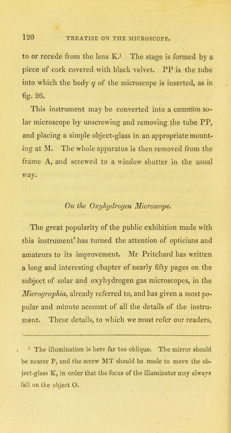 to or recede from the lens K.1 The stage is formed by a piece of cork covered with black velvet. PP is the tube into which the body q of the microscope is inserted, as in fig. 26. This instrument may be converted into a common so- lar microscope by unscrewing and removing the tube PP, and placing a simple object-glass in an appropriate mount- ing at M. The whole apparatus is then removed from the frame A, and screwed to a window shutter in the usual way. On the Oxyliydrogen Microscope. The great popularity of the public exhibition made with this instrumenta-has turned the attention of opticians and amateurs to its improvement. Mr Pritchard has written a long and interesting chapter of nearly fifty pages on the subject of solar and oxyliydrogen gas microscopes, in the Microgrophia, already referred to, and has given a most po- pular and minute account of all the details of the instru- ment. These details, to which we must refer our readers, t 1 The illumination is here far too oblique. The mirror should be nearer P, and the screw MT should be made to move the ob- ject-glass K, in order that the focus of the illuminator may always foil on the object O.
