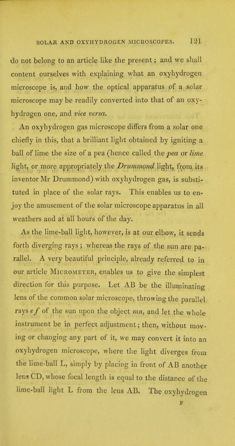 do not belong to an article like the present; and we shall content ourselves with explaining what an oxyhydrogen microscope is, and how the optical apparatus of a solar microscope may be readily converted into that of an oxy- hydrogen one, and vice versa. An oxyhydrogen gas microscope differs from a solar one chiefly in this, that a brilliant light obtained by igniting a ball of lime the size of a pea (hence called the pea or lime light, or more appropriately the Drummond light, from its inventor Mr Drummond) with oxyhydrogen gas, is substi- tuted in place of the solar rays. This enables us to en- joy the amusement of the solar microscope apparatus in all weathers and at all hours of the day. As the lime-ball light, however, is at our elbow, it sends forth diverging rays; whereas the rays of the sun are pa- rallel. A very beautiful principle, already referred to in our article Micrometer, enables us to give the simplest direction for this purpose. Let AB be the illuminating lens of the common solar microscope, throwing the parallel rays ef of the sun upon the object mn, and let the whole instrument be in perfect adjustment; then, without mov- ing or changing any part of it, we may convert it into an oxyhydrogen microscope, where the light diverges from the lime-ball L, simply by placing in front of AB another lens CD, whose focal length is equal to the distance of the lime-ball light L from the lens AB. The oxyhydrogen F