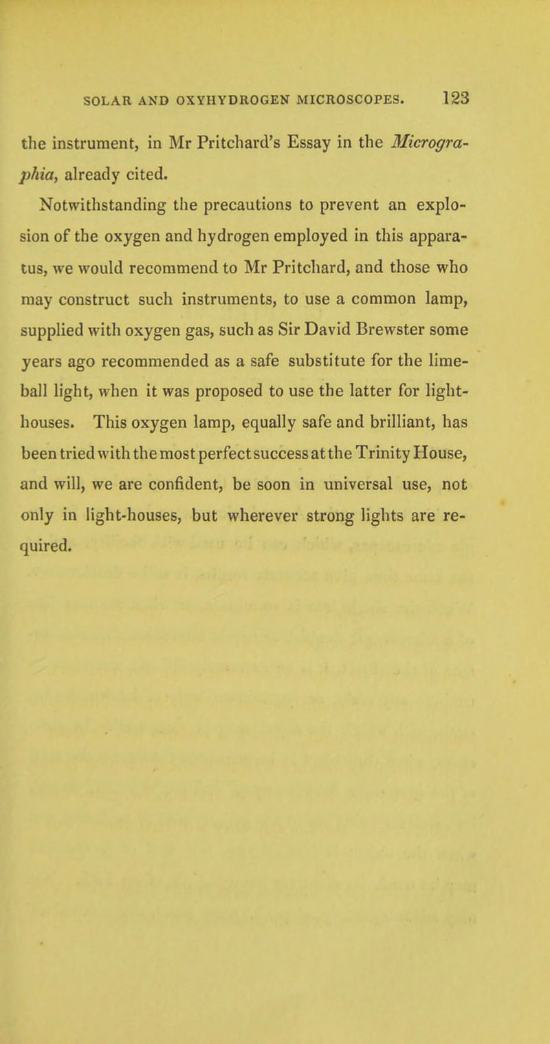 the instrument, in Mr Pritchard's Essay in the Microgra- phia, already cited. Notwithstanding the precautions to prevent an explo- sion of the oxygen and hydrogen employed in this appara- tus, we would recommend to Mr Pritchard, and those who may construct such instruments, to use a common lamp, supplied with oxygen gas, such as Sir David Brewster some years ago recommended as a safe substitute for the lime- ball light, when it was proposed to use the latter for light- houses. This oxygen lamp, equally safe and brilliant, has been tried with the most perfect success at the Trinity House, and will, we are confident, be soon in universal use, not only in light-houses, but wherever strong lights are re- quired.