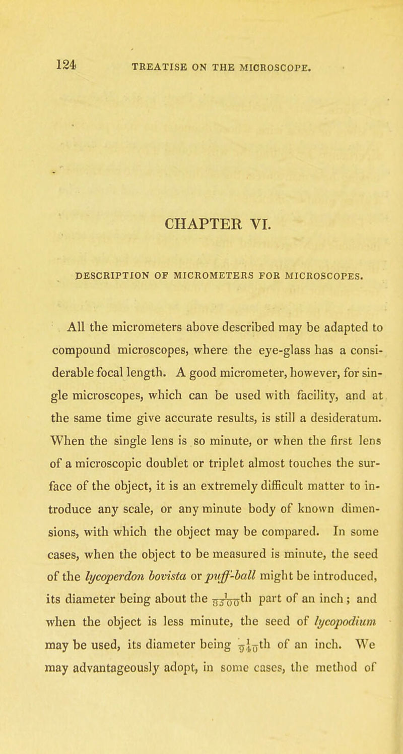 CHAPTER VI. DESCRIPTION OF MICROMETERS FOR MICROSCOPES. All the micrometers above described may be adapted to compound microscopes, where the eye-glass has a consi- derable focal length. A good micrometer, however, for sin- gle microscopes, which can be used with facility, and at the same time give accurate results, is still a desideratum. When the single lens is so minute, or when the first lens of a microscopic doublet or triplet almost touches the sur- face of the object, it is an extremely difficult matter to in- troduce any scale, or any minute body of known dimen- sions, with which the object may be compared. In some cases, when the object to be measured is minute, the seed of the tycoperdon bovista or puff-ball might be introduced, its diameter being about the ^jo^tli part of an inch; and when the object is less minute, the seed of lycopodium may be used, its diameter being g|<jth of an inch. We may advantageously adopt, in some cases, the method of