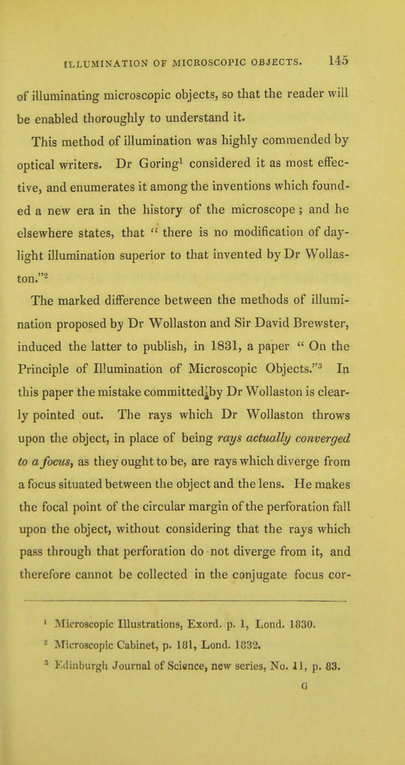 of illuminating microscopic objects, so that the reader will be enabled thoroughly to understand it. This method of illumination was highly commended by optical writers. Dr Goring1 considered it as most effec- tive, and enumerates it among the inventions which found- ed a new era in the history of the microscope ; and he elsewhere states, that  there is no modification of day- light illumination superior to that invented by Dr Wollas- ton. - The marked difference between the methods of illumi- nation proposed by Dr Wollaston and Sir David Brewster, induced the latter to publish, in 1831, a paper  On the Principle of Illumination of Microscopic Objects.3 In this paper the mistake committed^by Dr Wollaston is clear- ly pointed out. The rays which Dr Wollaston throws upon the object, in place of being rays actually converged to a focus, as they ought to be, are rays which diverge from a focus situated between the object and the lens. He makes the focal point of the circular margin of the perforation fall upon the object, without considering that the rays which pass through that perforation do not diverge from it, and therefore cannot be collected in the conjugate focus cor- 1 Microscopic Illustrations, Exord. p. 1, Lond. 1830. - Microscopic Cabinet, p. 181, Lond. 1832. 3 Edinburgh Journal of Science, new series, No. 11, p. 83. 0