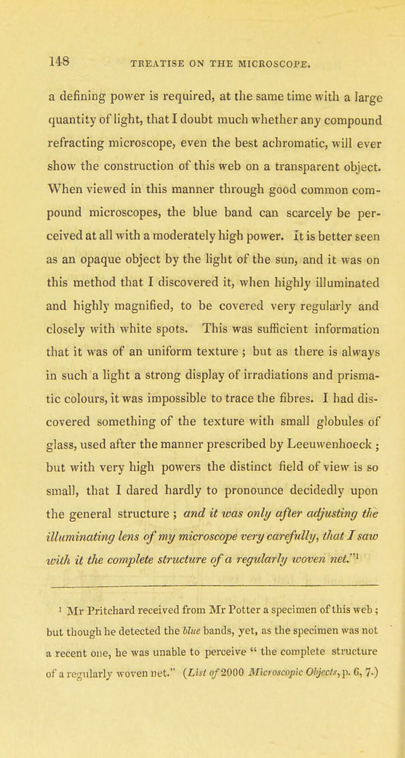 a defining power is required, at the same time with a large quantity of light, that I doubt much whether any compound refracting microscope, even the best achromatic, will ever show the construction of this web on a transparent object. When viewed in this manner through good common com- pound microscopes, the blue band can scarcely be per- ceived at all with a moderately high power. It is better seen as an opaque object by the light of the sun, and it was on this method that I discovered it, when highly illuminated and highly magnified, to be covered very regularly and closely with white spots. This was sufficient information that it was of an uniform texture ; but as there is always in such a light a strong display of irradiations and prisma- tic colours, it was impossible to trace the fibres. I had dis- covered something of the texture with small globules of glass, used after the manner prescribed by Leeuwenhoeck ; but with very high powers the distinct field of view is so small, that 1 dared hardly to pronounce decidedly upon the general structure ; and it was only after adjusting the illuminating lens of my microscope very carefully, that I saw with it the complete structure of a regularly ivoven ?tet.1 1 Mr Pritchard received from Mr Potter a specimen of this web ; but though he detected the Hue bands, yet, as the specimen was not a recent one, he was unable to perceive  the complete structure of a regularly woven net. (List of 2000 Microscopic Objects, p. C, 7-)