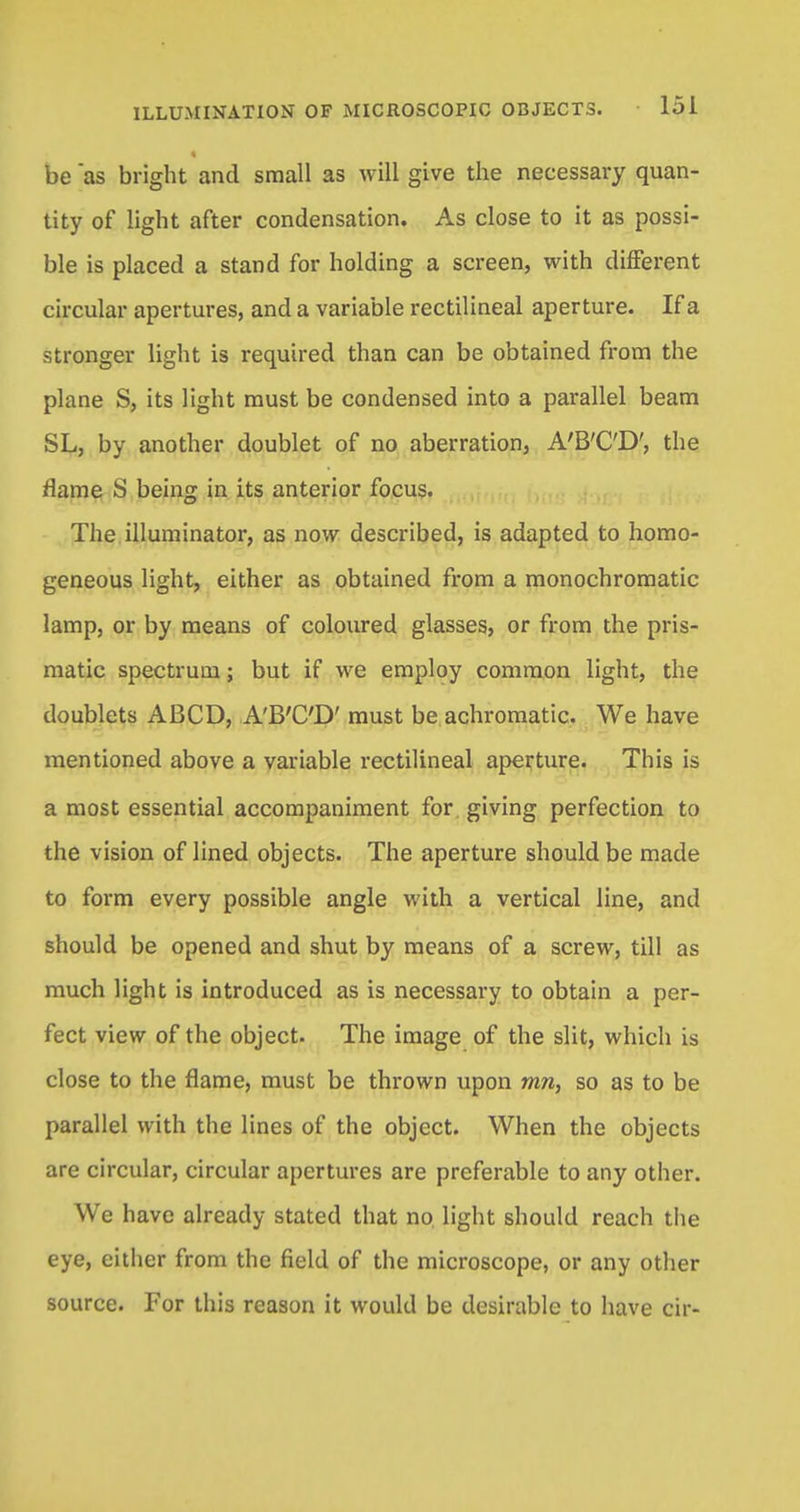be as bright and small as will give the necessary quan- tity of light after condensation. As close to it as possi- ble is placed a stand for holding a screen, with different circular apertures, and a variable rectilineal aperture. If a stronger light is required than can be obtained from the plane S, its light must be condensed into a parallel beam SL, by another doublet of no aberration, A'B'C'D', the flame S being in its anterior focus. The illuminator, as now described, is adapted to homo- geneous light, either as obtained from a monochromatic lamp, or by means of coloured glasses, or from the pris- matic spectrum; but if we employ common light, the doublets ABCD, A'B'C'D' must be achromatic. We have mentioned above a variable rectilineal aperture. This is a most essential accompaniment for giving perfection to the vision of lined objects. The aperture should be made to form every possible angle with a vertical line, and should be opened and shut by means of a screw, till as much light is introduced as is necessary to obtain a per- fect view of the object. The image of the slit, which is close to the flame, must be thrown upon mn, so as to be parallel with the lines of the object. When the objects are circular, circular apertures are preferable to any other. We have already stated that no light should reach the eye, either from the field of the microscope, or any other source. For this reason it would be desirable to have cir-