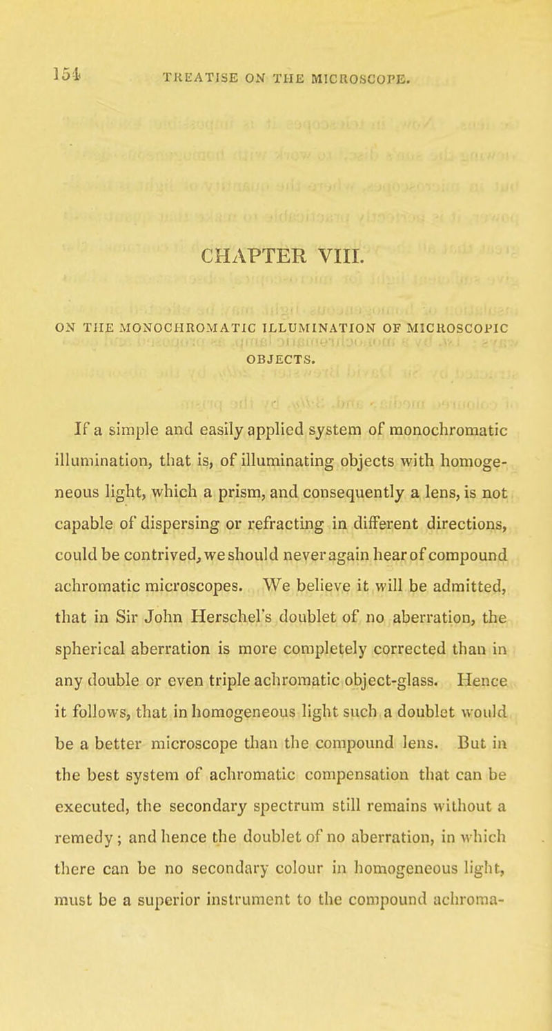 CHAPTER VIII. ON THE MONOCHROMATIC ILLUMINATION OF MICROSCOPIC OBJECTS. If a simple and easily applied system of monochromatic illumination, that is, of illuminating objects with homoge- neous light, which a prism, and consequently a lens, is not capable of dispersing or refracting in different directions, could be contrived, we should neveragain hearof compound achromatic microscopes. We believe it will be admitted, that in Sir John Herschel's doublet of no aberration, the spherical aberration is more completely corrected than in any double or even triple achromatic object-glass. Hence it follows, that in homogeneous light such a doublet would be a better microscope than the compound lens. But in the best system of achromatic compensation that can be executed, the secondary spectrum still remains without a remedy ; and hence the doublet of no aberration, in which there can be no secondary colour in homogeneous light, must be a superior instrument to the compound achroma-