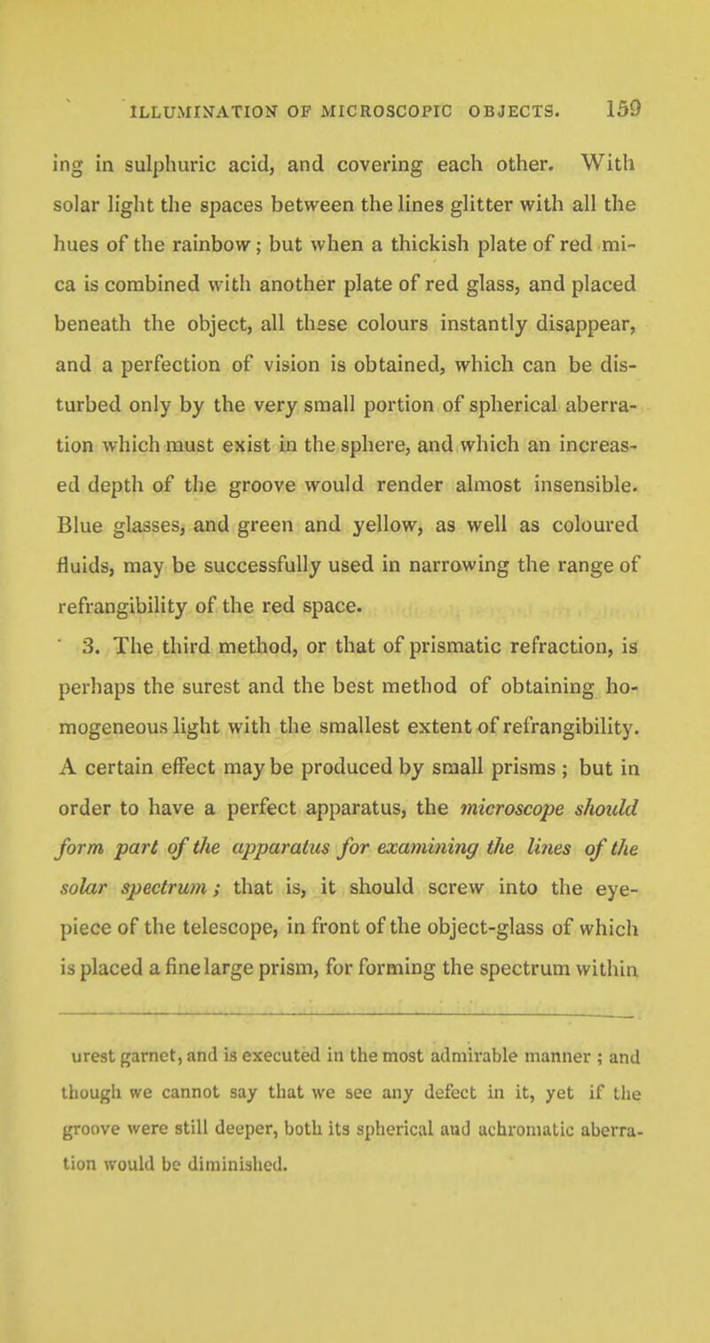 ing in sulphuric acid, and covering each other. With solar light the spaces between the lines glitter with all the hues of the rainbow; but when a thickish plate of red mi- ca is combined with another plate of red glass, and placed beneath the object, all thsse colours instantly disappear, and a perfection of vision is obtained, which can be dis- turbed only by the very small portion of spherical aberra- tion which must exist in the sphere, and which an increas- ed depth of the groove would render almost insensible. Blue glasses, and green and yellow, as well as coloured fluids, may be successfully used in narrowing the range of refrangibility of the red space. 3. The third method, or that of prismatic refraction, is perhaps the surest and the best method of obtaining ho- mogeneous light with the smallest extent of refrangibility. A certain effect may be produced by small prisms ; but in order to have a perfect apparatus, the microscope should form part of the apparatus for examining the lines of the solar spectrum; that is, it should screw into the eye- piece of the telescope, in front of the object-glass of which is placed a fine large prism, for forming the spectrum within urest garnet, and is executed in the most admirable manner ; and though we cannot say that we see any defect in it, yet if the groove were still deeper, both its spherical aud achromatic aberra- tion would be diminished.