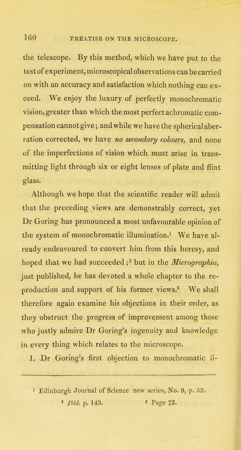 the telescope. By this method, which we have put to the test of experiment, microscopical observations can be carried on with an accuracy and satisfaction which nothing can ex- ceed. We enjoy the luxury of perfectly monochromatic vision, greater than which the most perfect achromatic com- pensation cannot give; and while we have the spherical aber- ration corrected, we have no secondary colours, and none of the imperfections of vision which must arise in trans- mitting light through six or eight lenses of plate and flint glass. Although we hope that the scientific reader will admit that the preceding views are demonstrably correct, yet Dr Goring has pronounced a most unfavourable opinion of the system of monochromatic illumination.1 We have al- ready endeavoured to convert him from this heresy, and hoped that we had succeeded ;2 but in the Micrographia, just published, he has devoted a whole chapter to the re- production and support of his former views.3 We shall therefore again examine his objections in their order, as they obstruct the progress of improvement among those who justly admire Dr Goring's ingenuity and knowledge in every thing which relates to the microscope. If Dr Goring's first objection to monochromatic il- 1 Edinburgh Journal of Science new series, No. 9, p. 52. 1 Ibid. p. 143. * Page 73.