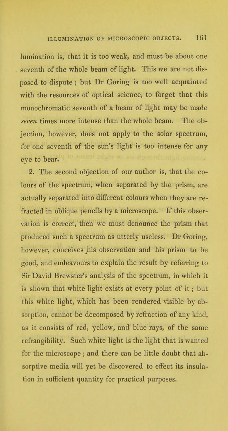 lumination is, that it is too weak, and must be about one seventh of the whole beam of light. This we are not dis- posed to dispute; but Dr Goring is too well acquainted with the resources of optical science, to forget that this monochromatic seventh of a beam of light may be made seven times more intense than the whole beam. The ob- jection, however, does not apply to the solar spectrum, for one seventh of the sun's light is too intense for any eye to bear. 2. The second objection of our author is, that the co- lours of the spectrum, when separated by the prism, are actually separated into different colours when they are re- fracted in oblique pencils by a microscope. If this obser- vation is correct, then we must denounce the prism that produced such a spectrum as utterly useless. Dr Goring, however, conceives his observation and his prism to be good, and endeavours to explain the result by referring to Sir David Brewster's analysis of the spectrum, in which it is shown that white light exists at every point of it; but this white light, which has been rendered visible by ab- sorption, cannot be decomposed by refraction of any kind, as it consists of red, yellow, and blue rays, of the same refrangibility. Such white light is the light that is wanted for the microscope ; and there can be little doubt that ab- sorptive media will yet be discovered to effect its insula- tion in sufficient quantity for practical purposes.