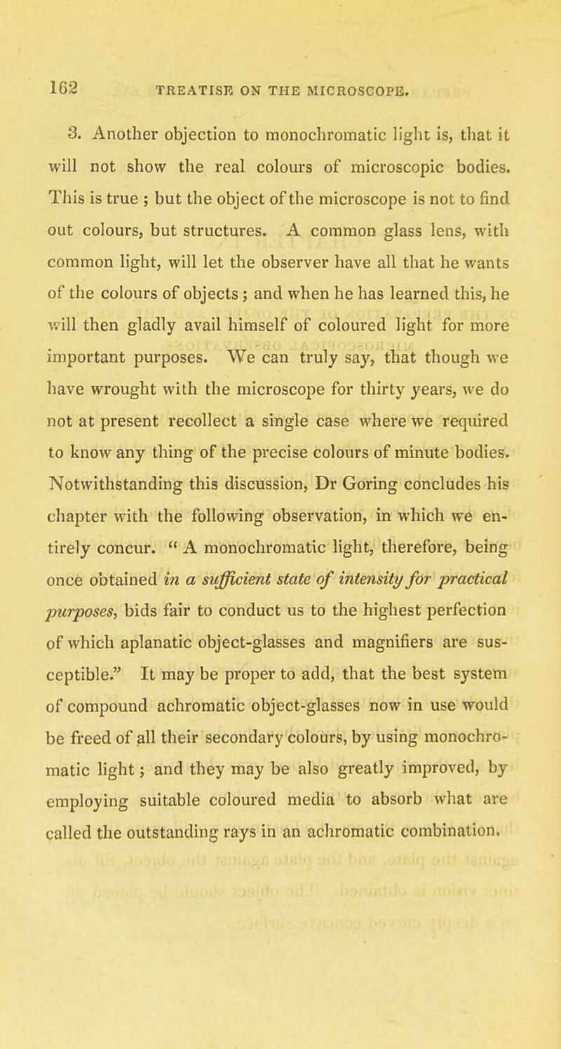 3. Another objection to monochromatic light is, that it will not show the real colours of microscopic bodies. This is true ; but the object of the microscope is not to find out colours, but structures. A common glass lens, with common light, will let the observer have all that he wants of the colours of objects; and when he has learned this, he will then gladly avail himself of coloured light for more important purposes. We can truly say, that though we have wrought with the microscope for thirty years, we do not at present recollect a single case where we required to know any thing of the precise colours of minute bodies. Notwithstanding this discussion, Dr Goring concludes his chapter with the following observation, in which we en- tirely concur.  A monochromatic light, therefore, being once obtained in a sufficient state of intensity for practical purposes, bids fair to conduct us to the highest perfection of which aplanatic object-glasses and magnifiers are sus- ceptible. It may be proper to add, that the best system of compound achromatic object-glasses now in use would be freed of all their secondary colours, by using monochro- matic light; and they may be also greatly improved, by employing suitable coloured media to absorb what are called the outstanding rays in an achromatic combination.