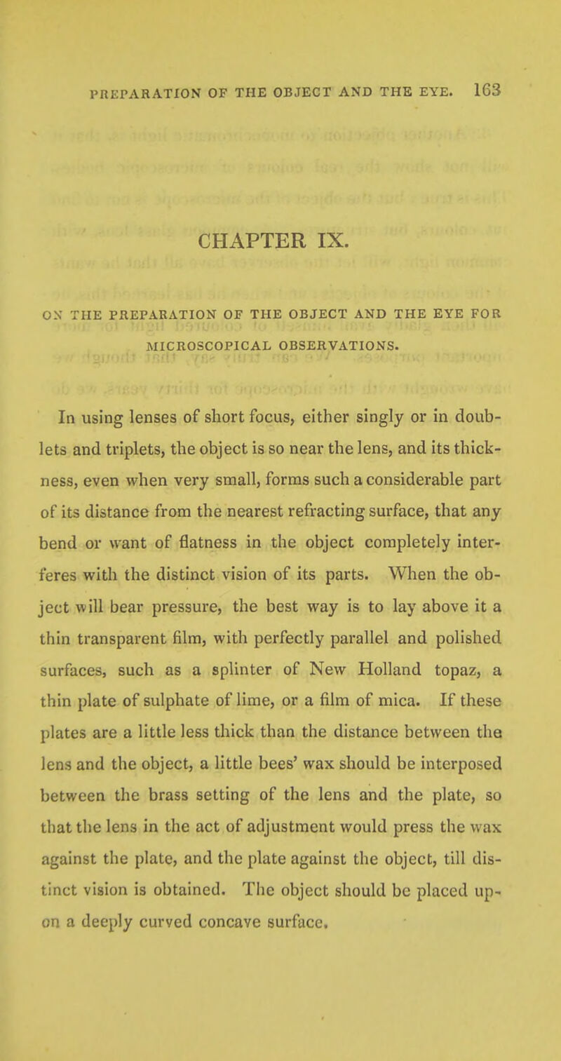 CHAPTER IX. OX THE PREPARATION OF THE OBJECT AND THE EYE FOR MICROSCOPICAL OBSERVATIONS. In using lenses of short focus, either singly or in doub- lets and triplets, the object is so near the lens, and its thick- ness, even when very small, forms such a considerable part of its distance from the nearest refracting surface, that any bend or want of flatness in the object completely inter- feres with the distinct vision of its parts. When the ob- ject will bear pressure, the best way is to lay above it a thin transparent film, with perfectly parallel and polished surfaces, such as a splinter of New Holland topaz, a thin plate of sulphate of lime, or a film of mica. If these plates are a little less thick than the distance between the lens and the object, a little bees' wax should be interposed between the brass setting of the lens and the plate, so that the lens in the act of adjustment would press the wax against the plate, and the plate against the object, till dis- tinct vision is obtained. The object should be placed up- on a deeply curved concave surface.