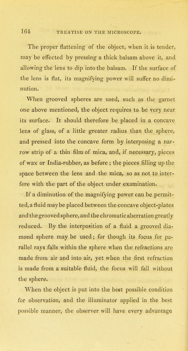 The proper flattening of the object, when it is tender, may be effected by pressing a thick balsam above it, and allowing the lens to dip into the balsam. If the surface of the lens is flat, its magnifying power will suffer no dimi- nution. When grooved spheres are used, such as the garnet one above mentioned, the object requires to be very near its surface. It should therefore be placed in a concave lens of glass, of a little greater radius than the sphere, and pressed into the concave form by interposing a nar- row strip of a thin film of mica, and, if necessary, pieces of wax or India-rubber, as before ; the pieces filling up the space between the lens and the mica, so as not to inter- fere with the part of the object under examination. If a diminution of the magnifying power can be permit- ted, a fluid maybe placed between the concave object-plates and the grooved sphere, and the chromatic aberration greatly reduced. By the interposition of a fluid a grooved dia- mond sphere may be used; for though its focus for pa- rallel rays falls within the sphere when the refractions are made from air and into air, yet when the first refraction is made from a suitable fluid, the focus will fall without the sphere. When the object is put into the beet possible condition for observation, and the illuminator applied in the best possible manner, the observer will have every advantage