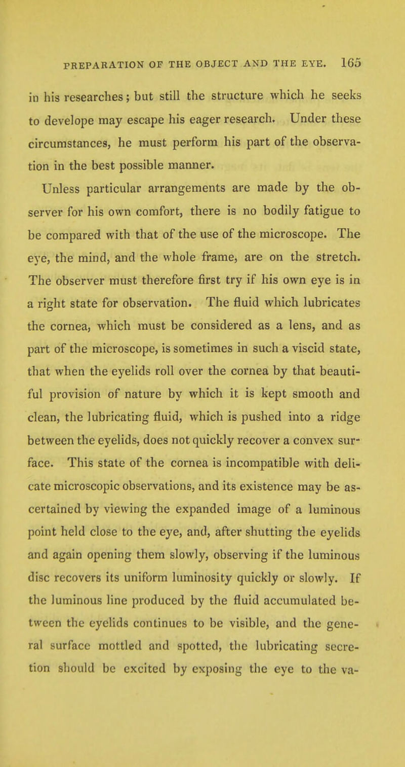 in his researches; but still the structure which he seeks to develope may escape his eager research. Under these circumstances, he must perform his part of the observa- tion in the best possible manner. Unless particular arrangements are made by the ob- server for his own comfort, there is no bodily fatigue to be compared with that of the use of the microscope. The eye, the mind, and the whole frame, are on the stretch. The observer must therefore first try if his own eye is in a right state for observation. The fluid which lubricates the cornea, which must be considered as a lens, and as part of the microscope, is sometimes in such a viscid state, that when the eyelids roll over the cornea by that beauti- ful provision of nature by which it is kept smooth and clean, the lubricating fluid, which is pushed into a ridge between the eyelids, does not quickly recover a convex sur- face. This state of the cornea is incompatible with deli- cate microscopic observations, and its existence may be as- certained by viewing the expanded image of a luminous point held close to the eye, and, after shutting the eyelids and again opening them slowly, observing if the luminous disc recovers its uniform luminosity quickly or slowly. If the luminous line produced by the fluid accumulated be- tween the eyelids continues to be visible, and the gene- ral surface mottled and spotted, the lubricating secre- tion should be excited by exposing the eye to the va-