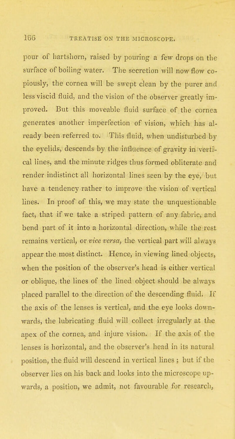 pour of hartshorn, raised by pouring a few drops on the surface of boiling water. The secretion will now flow co- piously, the cornea will be swept clean by the purer and less viscid fluid, and the vision of the observer greatly im- proved. But this moveable fluid surface of the cornea generates another imperfection of vision, which has al- ready been referred to. This fluid, when undisturbed by the eyelids, descends by the influence of gravity in verti- cal lines, and the minute ridges thus formed obliterate and render indistinct all horizontal lines seen by the eye, but have a tendency rather to improve the vision of vertical lines. In proof of this, we may state the unquestionable fact, that if we take a striped pattern of any fabric, and bend part of it into a horizontal direction, while the rest remains vertical, or vice versa, the vertical part will al ways appear the most distinct. Hence, in viewing lined objects, when the position of the observer's head is either vertical or oblique, the lines of the lined object should be always placed parallel to the direction of the descending fluid. If the axis of the lenses is vertical, and the eye looks down- wards, the lubricating fluid will collect irregularly at the apex of the cornea, and injure vision. If the axis of the lenses is horizontal, and the observer's head in its natural position, the fluid will descend in vertical lines ; but if the observer lies on his back and looks into the microscope up- wards, a position, we admit, not favourable for research,