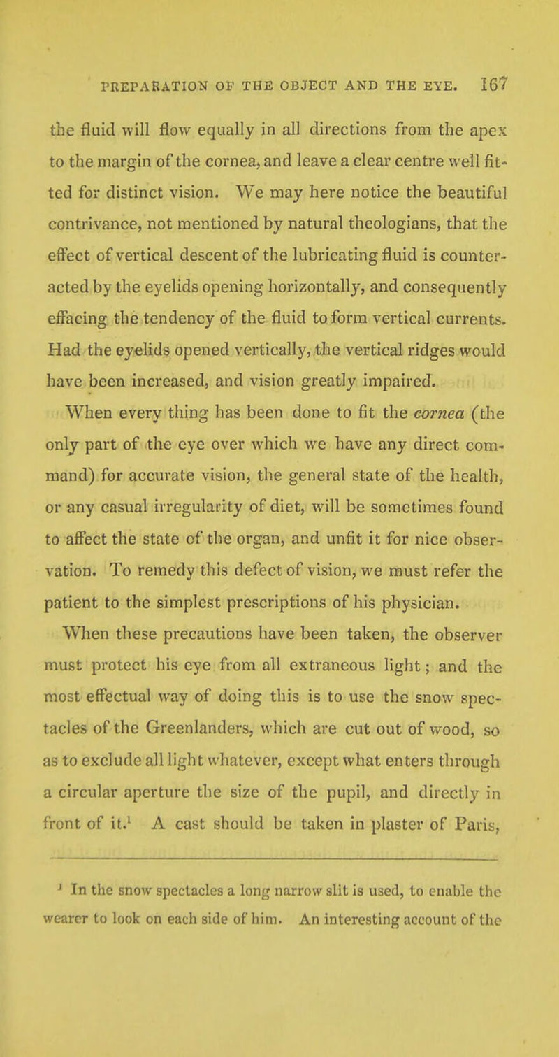 the fluid will flow equally in all directions from the apex to the margin of the cornea, and leave a clear centre well fit- ted for distinct vision. We may here notice the beautiful contrivance, not mentioned by natural theologians, that the effect of vertical descent of the lubricating fluid is counter- acted by the eyelids opening horizontally, and consequently effacing the tendency of the fluid to form vertical currents. Had the eyelids opened vertically, the vertical ridges would have been increased, and vision greatly impaired. When every thing has been done to fit the cornea (the only part of the eye over which we have any direct com- mand) for accurate vision, the general state of the health, or any casual irregularity of diet, will be sometimes found to affect the state of the organ, and unfit it for nice obser- vation. To remedy this defect of vision, we must refer the patient to the simplest prescriptions of his physician. When these precautions have been taken, the observer must protect his eye from all extraneous light; and the most effectual way of doing this is to use the snow spec- tacles of the Greenlantlers, which are cut out of wood, so as to exclude all light whatever, except what enters through a circular aperture the size of the pupil, and directly in front of it.1 A cast should be taken in plaster of Paris, 1 In the snow spectacles a long narrow slit is used, to enable the wearer to look on each side of him. An interesting account of the