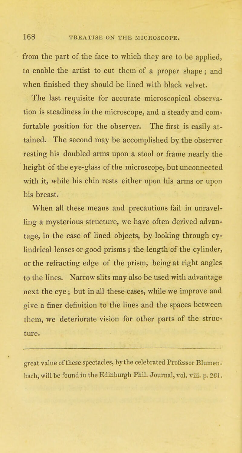 from the part of the face to which they are to be applied, to enable the artist to cut them of a proper shape; and when finished they should be lined with black velvet. The last requisite for accurate microscopical observa- tion is steadiness in the microscope, and a steady and com- fortable position for the observer. The first is easily at- tained. The second may be accomplished by the observer resting his doubled arms upon a stool or frame nearly the height of the eye-glass of the microscope, but unconnected with it, while his chin rests either upon his arms or upon his breast. When all these means and precautions fail in unravel- ling a mysterious structure, we have often derived advan- tage, in the case of lined objects, by looking through cy- lindrical lenses or good prisms ; the length of the cylinder, or the refracting edge of the prism, being at right angles to the lines. Narrow slits may also be used with advantage next the eye; but in all these cases, while we improve and give a finer definition to the lines and the spaces between them, we deteriorate vision for other parts of the struc- ture. great value of these spectacles, by the celebrated Professor Blumen- bach, will be found in the Edinburgh Phil. Journal, vol. viii. p. 2GJ.