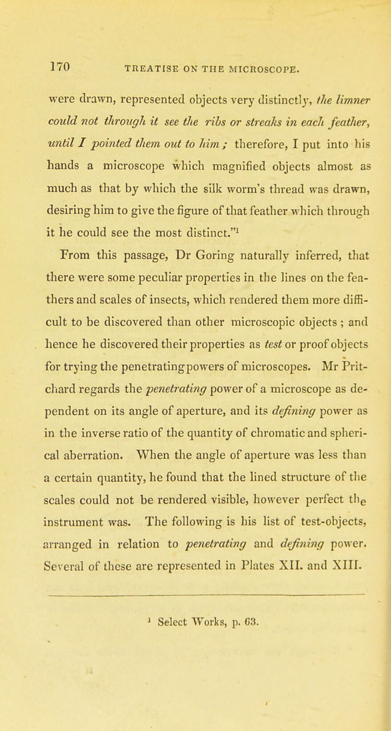 were drawn, represented objects very distinctly, the limner could not through it see the ribs or streaks in each feather, until I pointed them out to him; therefore, I put into his hands a microscope which magnified objects almost as much as that by which the silk worm's thread was drawn, desiring him to give the figure of that feather which through it he could see the most distinct.1 From this passage, Dr Goring naturally inferred, that there were some peculiar properties in the lines on the fea- thers and scales of insects, which rendered them more diffi- cult to be discovered than other microscopic objects ; and hence he discovered their properties as test or proof objects for trying the penetrating powers of microscopes. Mr Prit- chard regards the penetrating power of a microscope as de- pendent on its angle of aperture, and its defining power as in the inverse ratio of the quantity of chromatic and spheri- cal aberration. When the angle of aperture was less than a certain quantity, he found that the lined structure of the scales could not be rendered visible, however perfect the instrument was. The following is his list of test-objects, arranged in relation to penetrating and defining power. Several of these are represented in Plates XII. and XIII. J Select Works, p. C3.