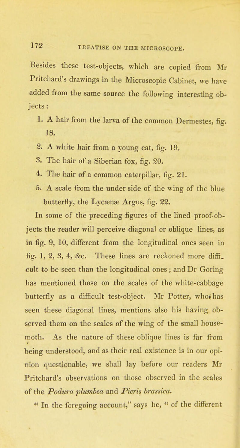 Besides these test-objects, which are copied from Mr Pritchard's drawings in the Microscopic Cabinet, we have added from the same source the following interesting ob- jects : 1. A hair from the larva of the common Dermestes, fig. 18. 2. A white hair from a young cat, fig. 19. 3. The hair of a Siberian fox, fig. 20. 4. The hair of a common caterpillar, fig. 21. 5. A scale from the under side of the wing of the blue butterfly, the Lycaenae Argus, fig. 22. In some of the preceding figures of the lined proof-ob- jects the reader will perceive diagonal or oblique lines, as in fig. 9, 10, different from the longitudinal ones seen in fig. 1, 2, 3, 4, &c. These lines are reckoned more diffi. cult to be seen than the longitudinal ones ; and Dr Goring has mentioned those on the scales of the white-cabbage butterfly as a difficult test-object. Mr Potter, whoihas seen these diagonal lines, mentions also his having ob- served them on the scales of the wing of the small house- moth. As the nature of these oblique lines is far from being understood, and as their real existence is in our opi- nion questionable, we shall lay before our readers Mr Pritchard's observations on those observed in the scales of the Podura plumbea and Picris brassica.  In the foregoing account, says he,  of the different